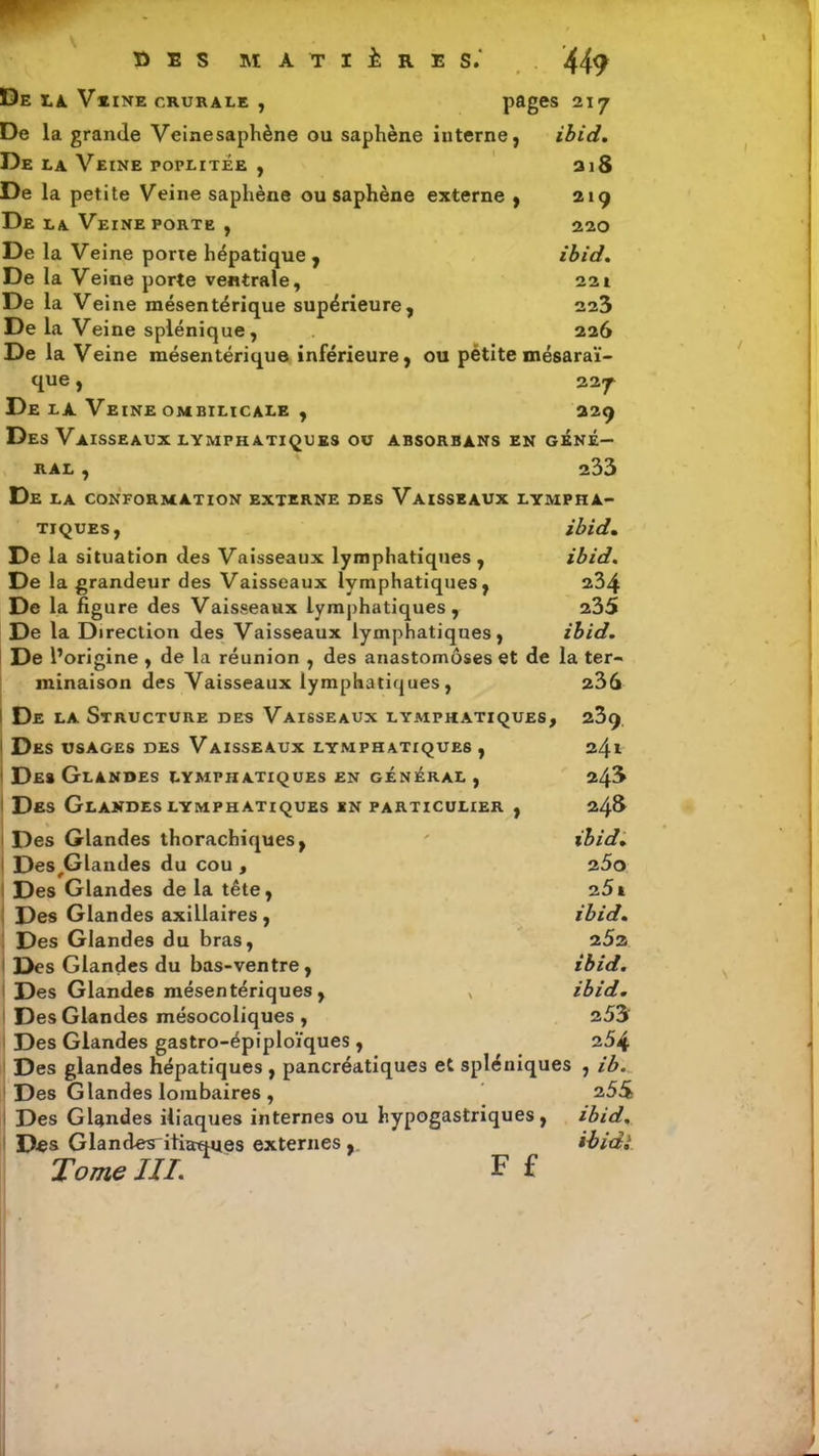 * O E S MATIÈRES. 449 De la. Veine crurale , pages 217 De la grande Veinesaphène ou saphène interne, ibid. De la Veine poplitée , 218 De la petite Veinesaphène ou saphène externe , 219 De la Veine porte , 220 De la Veine porie hépatique , ibid. De la Veine porte ventrale, 221 De la Veine mésentérique supérieure, 223 De la Veine splénique, 226 De la Veine mésentérique inférieure, ou pétite mésaraï- que, 227 De la Veine ombilicale , 229 Des Vaisseaux lymphatiques ou absorbàns en géné- ral , 233 De la conformation externe des Vaisseaux lympha- tiques, ibid. De la situation des Vaisseaux lymphatiques , ibid. De la grandeur des Vaisseaux lymphatiques, 234 De la figure des Vaisseaux lymphatiques , 235 De la Direction des Vaisseaux lymphatiques, ibid. De l’origine , de la réunion , des anastomoses et de la ter- minaison des Vaisseaux lymphatiques, 235 De la Structure des Vaisseaux lymphatiques, 239 Des usages des Vaisseaux lymphatiques , 241 1 Des Glandes lymphatiques en général , 24$ Des Glandes lymphatiques en particulier , 24S Des Glandes thorachiques, ' ibid. Des/jlandes du cou , 25o i Des Glandes de la tête, 25a Des Glandes axillaires , ibid. Des Glandes du bras, 252 Des Glandes du bas-ventre, ibid. Des Glandes mésentériques, , ibid. Des Glandes mésocoliques, 253' Des Glandes gastro-épiploïques , 254 Des glandes hépatiques , pancréatiques et spléniques , ib. Des Glandes lombaires , 255 Des Glandes iliaques internes ou hypogastriques, ibid. Des Glandes^iliaques externes,. ibidi Tome III. F £