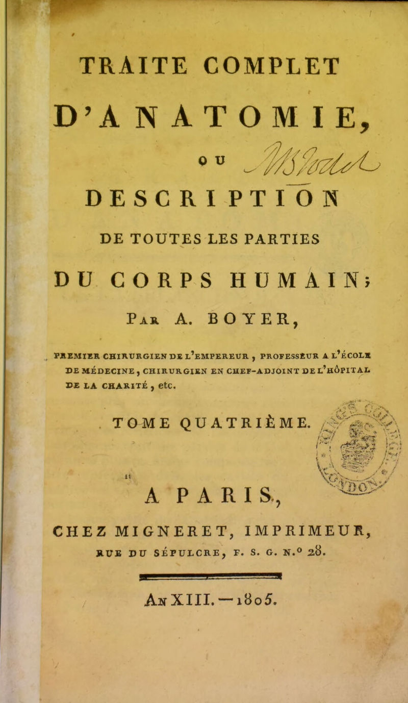 t TRAITE COMPLET t D’A NATOMIE, DESCRI P T I O N DE TOUTES LES PARTIES DU CORPS HUMAIN» Par A. BOYER, f , PREMIER CHIRURGIEN DE l’eMPEREUR , PROFESSEUR A l’ÉCOLK DE MÉDECINE , CHIRURGIEN EN CHEF-ADJOINT DEL’hÔPITAL de la charité , etc. TOME QUATRIÈME. A PARIS., CHEZ MIGNERET, IMPRIMEUR, RUE DU SÉPULCRE, F. S. G. N.° 28. AnXIII. — 1805