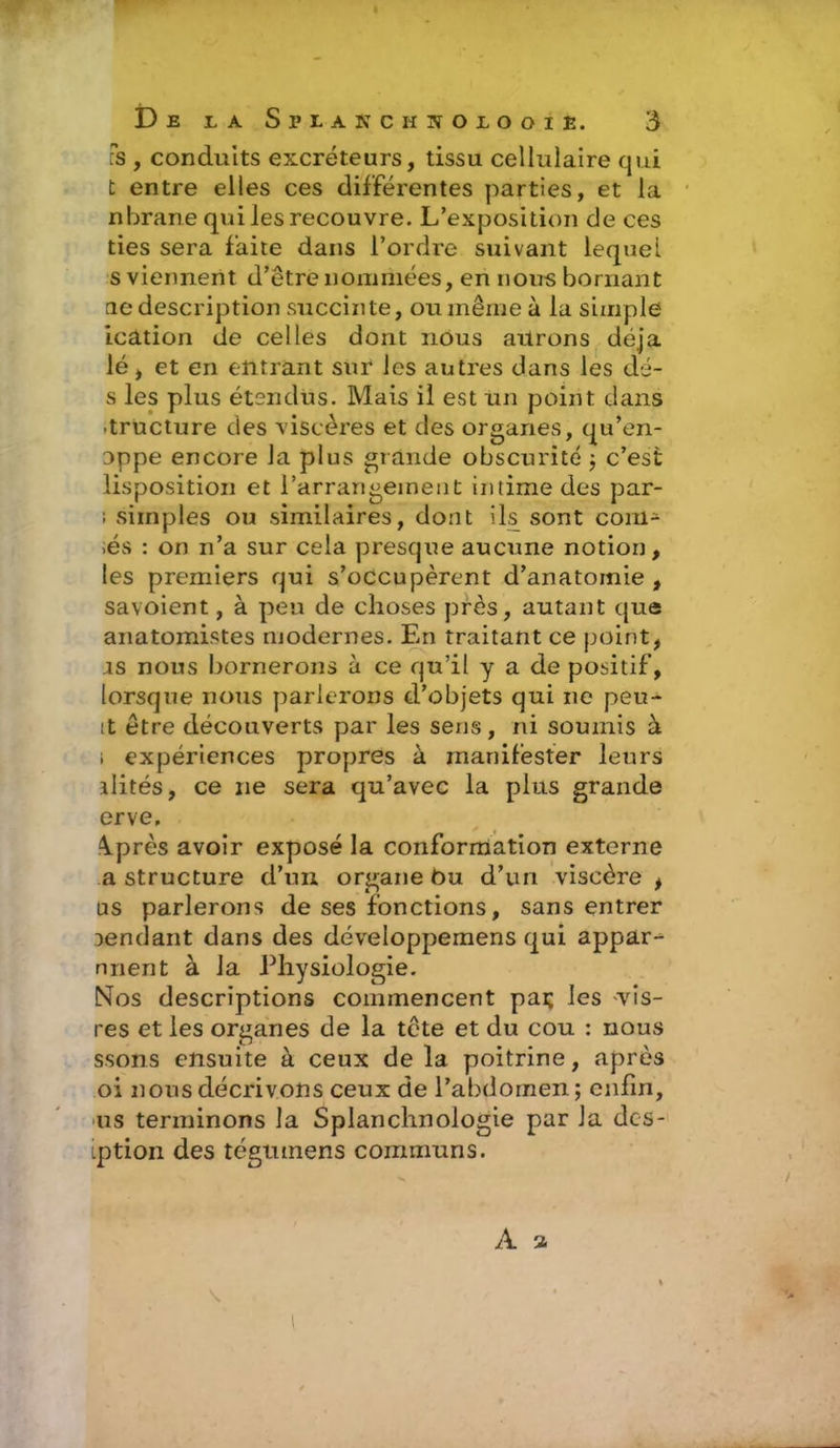 Fs , conduits excréteurs, tissu cellulaire qui t entre elles ces différentes parties, et la nbrane qui les recouvre. L’exposition de ces ties sera faite dans l’ordre suivant lequel s viennent d’être nommées, en nous bornant tie description succinte, ou même à la simple ication de celles dont nous aurons déjà lé, et en entrant sur les autres dans les dé- s les plus étendus. Mais il est un point dans •tructure des viscères et des organes, qu’en- oppe encore la plus grande obscurité ; c’est Imposition et l’arrangement intime des par- ; simples ou similaires, dont ils sont com- ;és : on n’a sur cela presque aucune notion, les premiers qui s’occupèrent d’anatomie , savoient, à peu de choses près, autant que anatomistes modernes. En traitant ce point, is nous bornerons à ce qu’il y a de positif, lorsque nous parlerons d’objets qui ne peu- it être découverts par les sens, ni soumis à i expériences propres à manifester leurs alités, ce ne sera qu’avec la plus grande erve, A.près avoir exposé la conformation externe a structure d’un organe ôu d’un viscère t us parlerons de ses fonctions, sans entrer rendant dans des développemens qui appar^ nnent à la Physiologie. Nos descriptions commencent pas les vis- res et les organes de la tête et du cou : nous ssons ensuite à ceux de la poitrine, après oi nous décrivons ceux de l’abdomen; enfin, us terminons la Splanchnologie par la des- iption des tégumens communs.