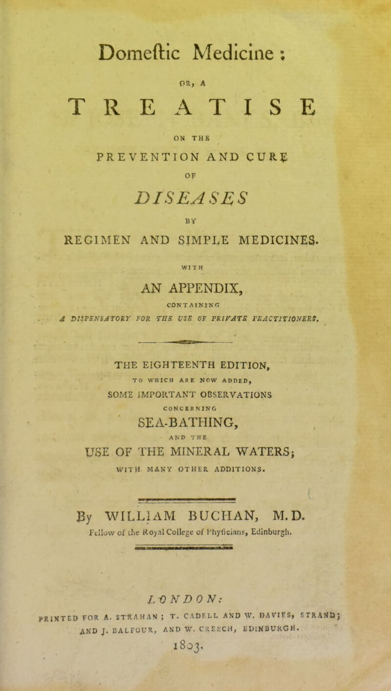 Domeftic Medicine : OR, A TREATISE \ ON THE / PREVENTION AND CURE OF DISEASES BY REGIMEN AND SIMPLE MEDICINES. WITH AN APPENDIX, CONTAINING d DISPENSATORY FOR THE USE OF PRIVATE PRACTITIONERS. THE EIGHTEENTH EDITION, ' » TO WHICH ARE NOW ADDED, SOME IMPORTANT OBSERVATIONS CONCERNING SEA-BATHING, AND THE USE OF THE MINERAL WATERS; WITH MANY OTHER ADDITIONS. ' - { By WILLIAM BUCHAN, M. D. Fellow of the Royal College of Phyficians, Edinburgh. Li) N DO AC- TED FOR A. STRAHAN ; T. CADF.LL AND W. DAVIES, STRAMD AND J. BALFOUR, AND W. CREECH, EDINBURGH.