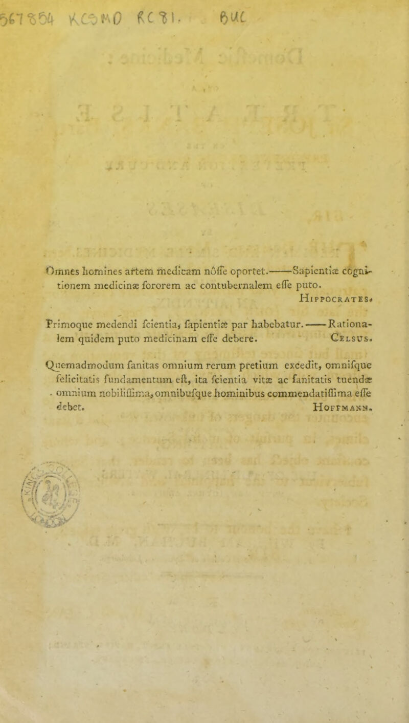 KCtit'-O f-C%i- Omncs homines artem mcdicam nofie oportet. Sapicntite cogni- tionem medicinae fororem ac contubernalem efte puto. Hippocrates# Primoque medendi fcientia, fapientiae par habcbatur. Rationa- lem quidem puto medicinam offe dcbere. Celsus. Qncmadmodum fanitas omnium rcrum pretium cxcedit, omnifquc felicitatis fundamentum eft, ita fcientia vitae ac fanitatis tuendoe . omnium nobiliffiir.a^omnibufque hominibus commendatifllma efte debet. Hoffmans,