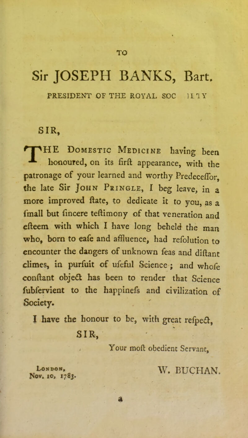 TO Sir JOSEPH BANKS, Bart. PRESIDENT OF THE ROYAL SOC 1L rI Y HE Domestic Medicine having been honoured, on its firft appearance, with the patronage of your learned and worthy Predeceflor, the late Sir John Pringle, I beg leave, in a more improved Rate, to dedicate it to you, as a {mall but fincere teftimony of that veneration and efteem with which I have long beheld the man who, born to eafe and affluence, had refolution to encounter the dangers of unknown Teas and diftant climes, in purfuit of ufeful Science ; and whofe conftant object has been to render that Science fublervient to the happinefs and civilization of Society. I have the honour to be, with great refpe£l, SIR SIR Your mod obedient Servant, London, Nov, 10, 1785. W. BUCHAN, a