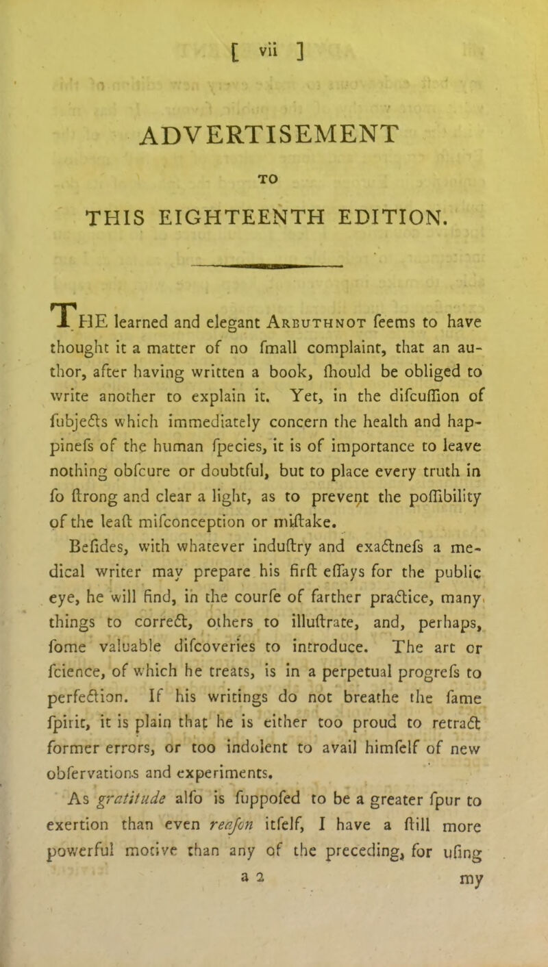 I ADVERTISEMENT TO THIS EIGHTEENTH EDITION. THE learned and elegant Arbuthnot Teems to have thought it a matter of no fmall complaint, that an au- thor, after having written a book, fhould be obliged to write another to explain it. Yet, in the difcuhion of fubje&s which immediately concern the health and hap- pinefs of the human fpecies, it is of importance to leave nothing obfcure or doubtful, but to place every truth in fo ftrong and clear a light, as to prevent the pofiibility of the lead mifconception or miftake. Befides, with whatever induftry and exaCtnefs a me- dical writer may prepare his firft elfays for the public eye, he will find, in the courfe of farther pra<5tice, many, things to correCt, others to illuftrate, and, perhaps. Tome valuable difcoveries to introduce. The art cr fcience, of which he treats, is in a perpetual progrefs to perfection. If his writings do not breathe the fame fpirit, it is plain that he is cither too proud to retraft former errors, or too indolent to avail himfelf of new obfervation-s and experiments. As gratitude alfo is fuppofed to be a greater fpur to exertion than even re of on itfelf, I have a dill more powerful motive than any of the preceding, for ufing a 2 my