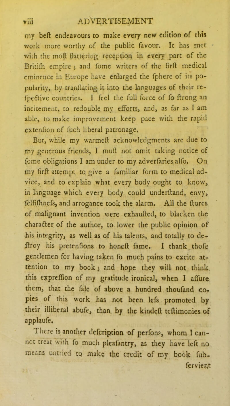 my befl endeavours to make every new edition of this work more worthy of the public favour. It has met with the mod flattering reception in every part of the Britifh empire j and home writers of the firft medical eminence in Europe have enlarged the fphere of its po- pularity, by tranflating it into the languages of their re- IpeCtive countries. 1 feel the full force of fo ftrong an incitement, to redouble my efforts, and, as far as I am able, to make improvement keep pace with the rapid extenfion of fuch liberal patronage. But, while my warmed acknowledgments are due to my generous friends, I mud not omit taking notice of fome obligations I am under to my adverfaries alfo. On my fird attempt to give a familiar form to medical ad- vice, and to explain what every body ought to know, in language which every body could underdand, envy, felfifhnefs, and arrogance took the alarm. All the (lores of malignant invention were exhaufted, to blacken the charadler of the author, to lower the public opinion of his integrity, as well as of his talents, and totally to de- Rroy his pretenfions to honed fame. I thank thofc gentlemen for having taken fo much pains to excite at- tention to my book j and hope they will not think this exprefiion of my gratitude ironical, when I aflure them, that the fale of above a hundred thoufand co, pies of this work has not been lefs promoted by their illiberal abufe, than by the kinded tedimonies of applaufe. There is another defeription of perfons, whom I can- net treat with fo much pleafantry, as they have left no means untried to make tfre credit of my book fub- fervient