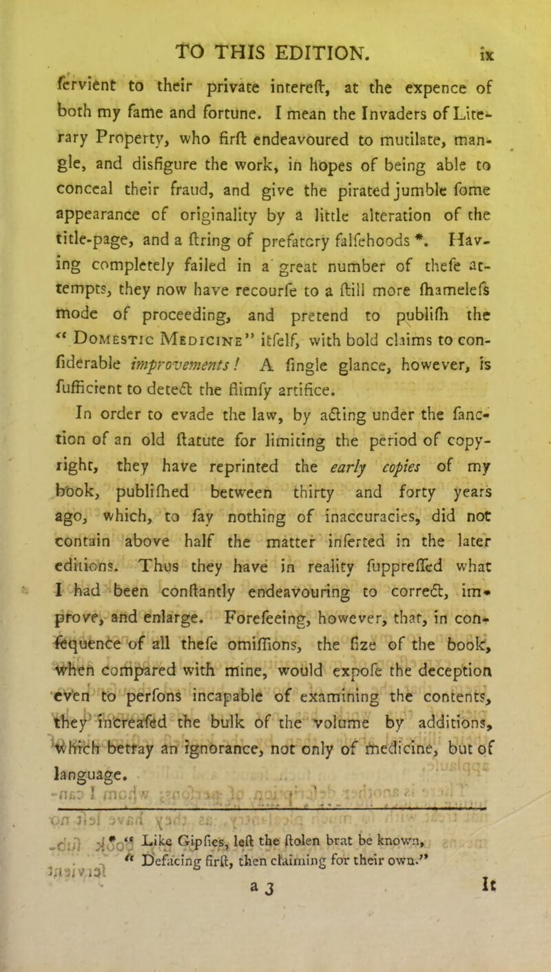 fervient to their private intereft, at the expence of both my fame and fortune. I mean the Invaders of Lite- rary Property, who firft endeavoured to mutilate, man- gle, and disfigure the work, in hopes of being able to conceal their fraud, and give the pirated jumble fome appearance cf originality by a little alteration of the title-page, and a firing of prefatory falfehoods *. Hav- ing completely failed in a great number of thefe at- tempts, they now have recourfe to a ftill more fhamelefs mode of proceeding, and pretend to publifh the <c Domestic Medicine” itfelf, with bold claims to con- fiderable improvements! A fingle glance, however, is fufficrent to detedt the fiimfy artifice. In order to evade the law, by adling under the fanc- tion of an old ftatute for limiting the period of copy- right, they have reprinted the early copies of my book, publifhed between thirty and forty years ago, which, to fav nothing of inaccuracies, did not contain above half the matter inferred in the later editions. Thus they have in reality fupprefifed what I had been conftantly endeavouring to corredt, im* prove, and enlarge. Forefeeing, however, that, in con- sequence of all thefe omiflions, the fize of the book, when compared with mine, would expofe the deception even to perfons incapable of examining the contents, they' increased the bulk of the volume by additions, which betray an ignorance, not only of medicine, but of language. -nto 1 fnoHw *<v L aoi r Lb t rb >nr. • - —; : . ■ ■■■■—.. - ■on fbl avsd -.v -l r V * “ Like Gipfies, left the ftolen brat be known. Defacing firft, then claiming for their own.” 3 3 It