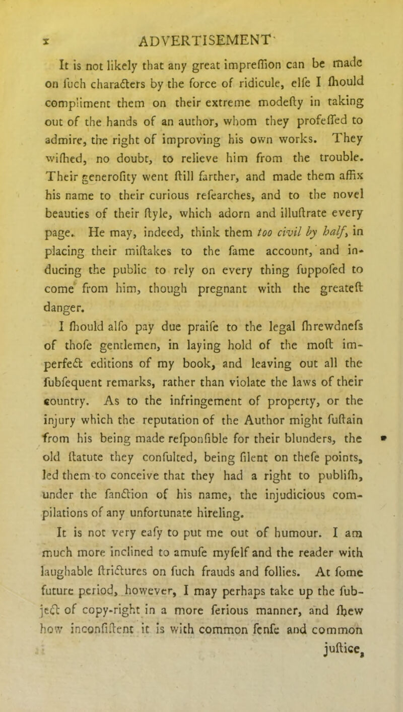 It is not likely that any great impreffion can be made on luch characters by the force of ridicule, elfe I Ihould compliment them on their extreme modefty in taking out of the hands of an author, whom they profeffed to admire, the right of improving his own works. They wiffied, no doubt, to relieve him from the trouble. Their generofity went (till farther, and made them affix his name to their curious refearches, and to the novel beauties of their ftyle, which adorn and illuftrate every page.. He may, indeed, think them too civil by half> in placing their miftakes to the fame account, and in- ducing the public to rely on every thing fuppofed to come from him, though pregnant with the greateft danger. I ffiould alfo pay due praife to the legal ffirewdnefs of thofe gentlemen, in laying hold of the mod im- perfect editions of my book, and leaving out all the fubfequent remarks, rather than violate the laws of their country. As to the infringement of property, or the injury which the reputation of the Author might fuftain from his being made refponfible for their blunders, the old (latute they confulted, being filent on thefe points, led them to conceive that they had a right to publiffi, under the fanCtion of his name, the injudicious com- pilations of any unfortunate hireling. It is not very eafy to put me out of humour. I am much more inclined to amufe myfelf and the reader with laughable ftri&ures on fuch frauds and follies. At fome future period, however, I may perhaps take up the fub- jeCt of copy-right in a more ferious manner, and ffiew how inconfiftent it is with common fenfe and common juftice,