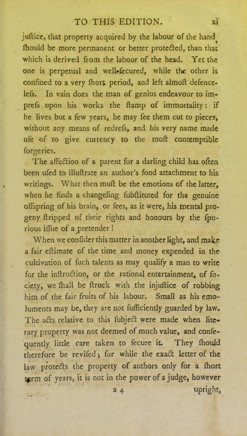 juftice, that property acquired by the labour of the hand^ fhould be more permanent or better proteded, than that which is derived from the labour of the head. Yet the one is perpetual and well-fccured, while the other is confined to a very fhort period, and left almoft defence- lefs. In vain does the man of genius endeavour to im- prefs upon his works the damp of immortality: if he lives but a few years, he may fee them cut to pieces, without any means of redrefs, and his very name made ufe of to give currency to the moil contemptible forgeries. The affedion of a parent for a darling child has often been ufed to illudrate an author’s fond attachment to his writings. What then mult be the emotions of the latter, when he finds a changeling fubdituted for the genuine offspring of his brain, or fees, as it were, his mental pro- geny dripped of their rights and honours by the fpu- rious iffue of a pretender I When we confider this matter in anotherlight, and make a fair edimate of the time and money expended in the cultivation of fuch talents as may qualify a man to write for the inftrudion, or the rational entertainment, of fo- ciety, we fhall be ftruck with the injuftice of robbing him of the fair fruits of his labour. Small as his emo- luments may be, they are not fufficiently guarded by law. The ads relative to this fubjed were made when lite- rary property was not deemed of much value, and confe- quently little care taken to fecure it. They Ihoujd therefore be revifed; for while the exad letter of the law proteds the property of authors only for a fhort term of years, it is not in the power of a judge, however a 4 upright.