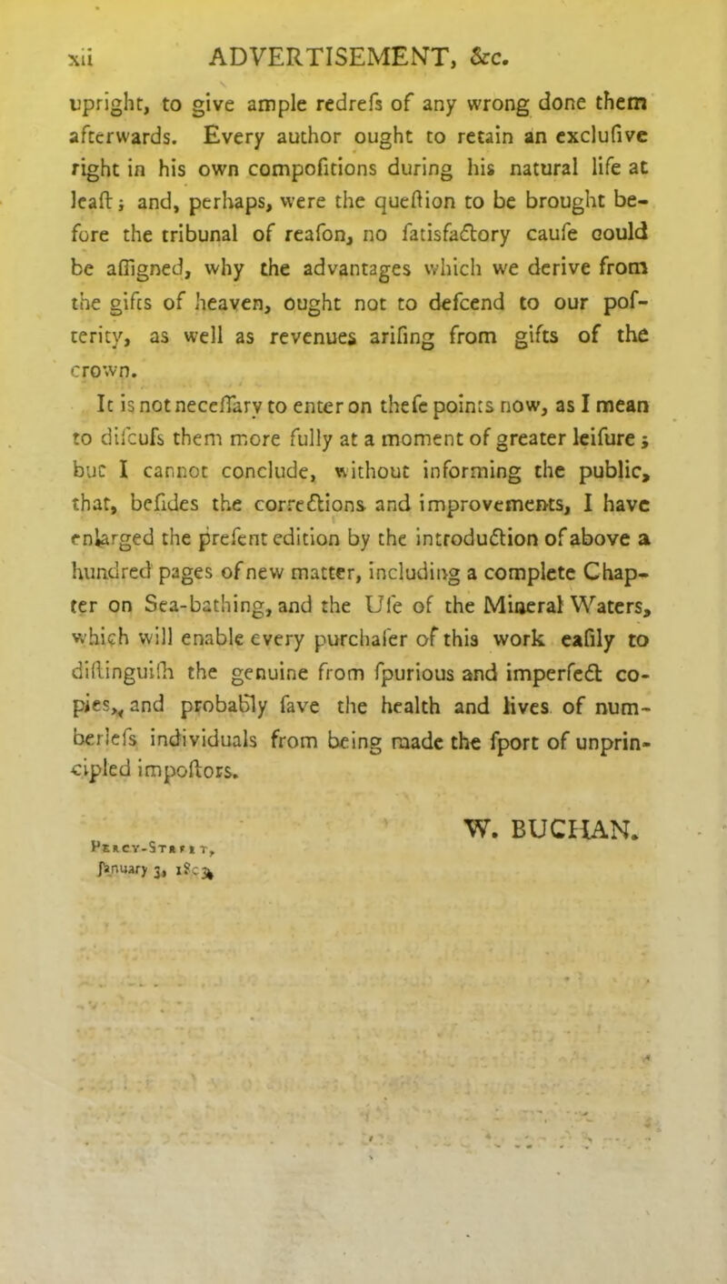 upright, to give ample redrefs of any wrong done them afterwards. Every author ought to retain an exclufive right in his own compofitions during his natural life at leafti and, perhaps, were the queftion to be brought be- fore the tribunal of reafon, no fatisfaCtory caufe could be afiigned, why the advantages which we derive from the gifts of heaven, ought not to defeend to our pof- cerity, as well as revenues arifing from gifts of the crown. It isnotneedfary to enter on thefe points now, as I mean to difeufs them more fully at a moment of greater leifure j buc I cannot conclude, without informing the public, that, befides the corrections and improvements, I have enlarged the prefent edition by the introduction of above a hundred pages of new matter, including a complete Chap- ter on Sea-bathing, and the Ufe of the Mineral Waters, which will enable every purchafer of this work eafily to diftinguilh the genuine from fpurious and imperfeCt co- piesv and probably fave the health and lives of num- beriefs individuals from being made the fport of unprin- cipled impoftors. Percy-St* flT> far.uary 3, iSc^ W. BUCHAN.