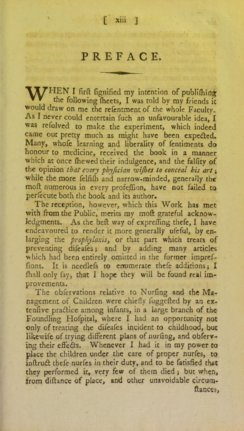 PREFACE. ^IT7HEN I jfirft fignified my intention of publifhin<r ▼ * the following fheets, I was told by my friends it would draw on me the refentmentof the whole Faculty. As I never could entertain fuch an unfavourable idea, I was refolvcd to make the experiment, which indeed came out pretty much as might have been expe<5ted. Many, whofe learning and liberality of fentiments do honour to medicine, received the book in a manner which at once (hewed their indulgence, and the falfity of the opinion that' every phyfician wijhes to conceal his art; while the more felfifh and narrow-minded, generally the moft numerous in every profefiion, have not failed to perfecute both the book and its author. The reception, however, which this Work has met with from the Public, merits my moft grateful acknow- ledgments. As the beft way of exprefling thefe, I have endeavoured to render it more generally ufeful, by en- larging the prophylaxis, or that part which treats of preventing difeafes; and by adding many articles which had been entirely omitted in the former impref- fions. It is needlefs to enumerate thefe additions; I fhall only fay, that I hope they will be found real im- provements. The obfervations relative to Nurfing and the Ma- nagement of Cnildren were chiefly fuggefted by an ex- tenfive practice among infants, in a large branch of the Foundling Hofpital, where I had an opportunity not only of treating the difeafes incident to childhood, but likewife of trying different plans of nurfing, and obferv- ing their effects. Whenever I had it in my power to place the children under the care of proper nurfes, to inftrud thefe nurfes in their duty, and to be fatisfied that they performed it, very few of them died; but when, from diftance of place, and other unavoidable circum- ftances.