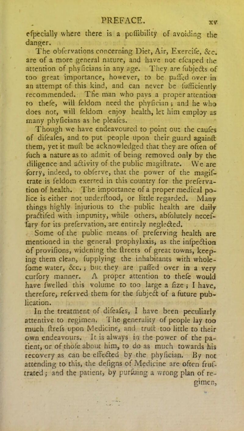 rfpecially where there is a pcftibility of avoiding the danger. The obfcrvations concerning Diet, Air, Exercife, &c. are of a more general nature, and have not elcaped the attention of phyficians in any age. They are fubjedts of too great importance, however, to be pa(T<d over in an attempt of this kind, and can never be lufficiently recommended. The man who pays a proper attention to thefe, will feldom need the phyfician ; and he who does not, will feldom enjoy health, let him employ as many phyficians as he pleafes. Though we have endeavoured to point our the caufes of difeafes, and to put people upon their guard againft them, yet it mull be acknowledged that they are often of luch a nature as to admit of being removed only by the diligence and activity of the public magiftrate. We are lorry, indeed, to obfcrve, that the power of the magif- trate is feldom exerred in this country for the preferva- tion of health. The importance of a proper medical po- lice is either not underftood, or little regarded. Many things highly injurious to the public health are daily pradtifed with impunity, while others, abfolutely necef- fary for its prefervation, are entirely negledted. Some of the public means of preferving health are mentioned in the general prophylaxis* as the infpedtion of provifions, v/idening the ftreets of great towns, keep- ing them clean, fupplying the inhabitants with whole - fome water, &c.; but they are pafled over in a very curfory manner. A proper attention to thefe would have fwelled this volume to too large a fize * I have, therefore, referved them for the fubjedt of a future pub- lication. In the treatment of difeafes, I have been peculiarly attentive to regimen. The generality of people lay too much ftrefs upon Medicine, and truli too little to their own endeavours. It is always in the power of the pa- tient, or of thole about him, to do as much towards his recovery as can be effedted by the phyfician. By not attending to this, the defigns of Medicine are often fruf- trated; and the patient, by pursuing a wrong plan of re- gimen.