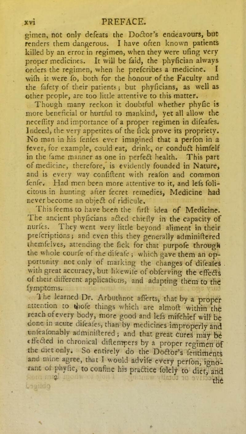 gimen, not only defeats the Do&or’s endeavours, but renders them dangerous. I have often known patients killed by an error in regimen, when they were ufing very proper medicines. It will be faid, the phyfician always orders the regimen, when he preferibes a medicine. I wifh it were fo, both for the honour of the Faculty and the fafety of their patients; but phyficians, as well as other people, are too little attentive to this matter. Though many reckon it doubtful whether phyfic is more beneficial or hurtful to mankind, yet all allow the neceflity and importance of a proper regimen in difeafes. Indeed, the very appetites of the Tick prove its propriety. No man in his fenfes ever imagined that a perfon in a fever, for example, could eat, drink, or conduft himfelf in the fame manner as one in perfed health. This part of medicine, therefore, is evidently founded in Nature, and is every way confident with reafon and common fenfe. Had men been more attentive to it, and let’s foli- citous in hunting after fecret remedies, Medicine had never become an objed of ridicule. This feems to have been the firft idea of Medicine. The ancient phyficians a&ed chiefly in the capacity of nurl'es. They went very little beyond aliment in their prescriptions; and even this they generally adminiftered themfclves, attending the fick for that purpofe through the whole courfe of rhe difeafe ; which gave them an op- portunity not only of marking the changes of difeaies with great accuracy, but likewife of obierving the effe&s of their different applications, and adapting them to the fymptoms. 1 he learned Dr. Arbuthnot afierts, that by a proper attention to tfiofe things which are almoft within the reach ofevery body, more good and lefs mifehief will be done in acute difeafes, than by medicines improperly and unfeafonably adminiftered; and that great cures may be efteded in chronical diftempers by a proper regimen of the diet only. So entirely do the Doftor’s fentiments and mine agree, that I would advife every perfon, igno- rant of phyfic, to confine his pra&ice folely to diet, and