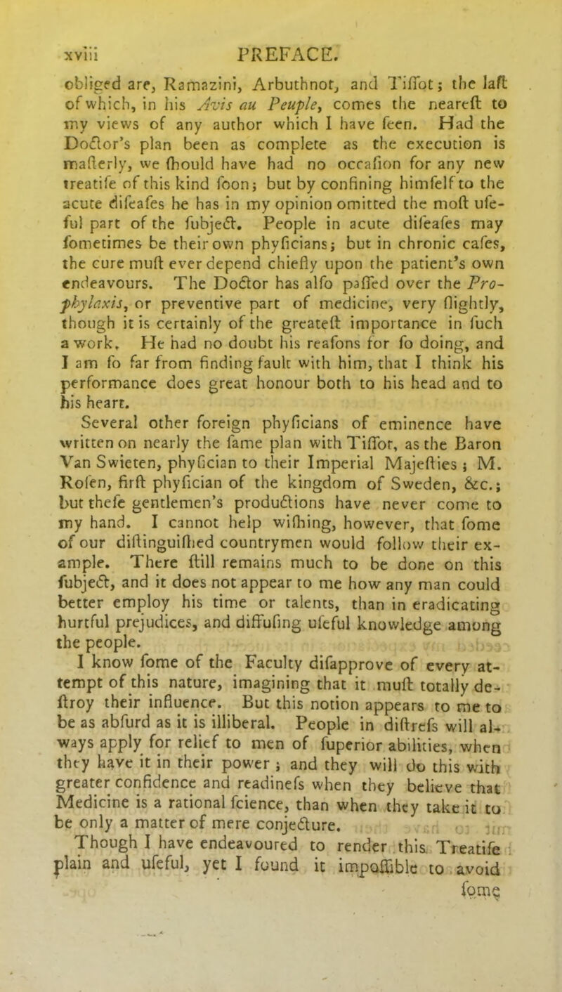 obliged are, Ramazini, Arbuthnot, and Tifiotj the Jaft of which, in his Avis au Peuple, comes the neareft to iny views of any author which I have feen. Had the Dodlor’s plan been as complete as the execution is mafierly, we Ihould have had no occafion for any new ireatiie of this kind loon; but by confining himfelfto the acute dileafes he has in my opinion omitted the nioft ufe- ftil part of the fubjedf. People in acute dileafes may fometimes be their own phyficiansj but in chronic cafes, the cure muff ever depend chiefly upon the patient’s own endeavours. The Doctor has alfo palled over the Pro- phylaxis,, or preventive part of medicine, very flightly, though it is certainly of the greatefl: importance in fuch a work. He had no doubt his reafons for fo doing, and I am fo far from finding fault with him, that I think his performance does great honour both to his head and to his heart. Several other foreign phyficians of eminence have written on nearly the lame plan with Tiflor, as the Baron Van Swieten, phyfician to their Imperial Majeflies; M. Rolen, firft phyfician of the kingdom of Sweden, &c.; but thefe gentlemen’s productions have never come to my hand. I cannot help wifhing, however, that fome of our diftinguilhed countrymen would follow their ex- ample. There Fill remains much to be done on this fubjedf, and it does not appear to me how any man could better employ his time or talents, than in eradicating hurtful prejudices, and diffufing uleful knowledge among the people. I know fome of the Faculty difapprove of every at- tempt of this nature, imagining that it mull: totally de- ftroy their influence. But this notion appears to me to be as abfurd as it is illiberal. People in diftrefs will al- ways apply for relief to men of fuperior abilities, when they have it in their power j and they will do this with greater confidence and readinefs when they believe that Medicine is a rational fcience, than when they take it to be only a matter of mere conjedture. Though I have endeavoured to render this Treatife plain and ufcful, yet I found it impoffiblc to avoid fome