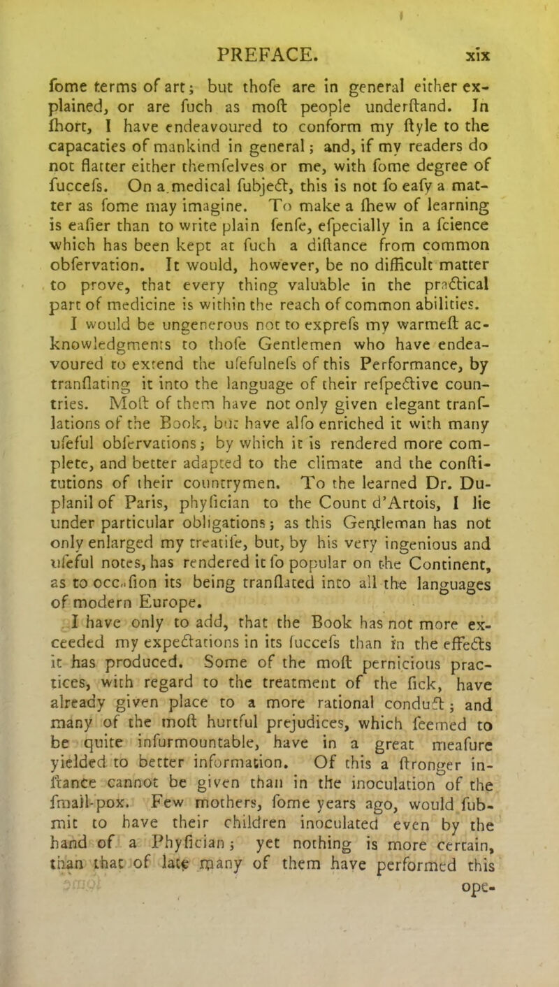 I PREFACE. xix fome terms of art; but thofe are in general either ex- plained, or are fuch as mod people underdand. In Ihort, I have endeavoured to conform my ftyle to the capacaties of mankind in general; and, if my readers do not flatter either themfelves or me, with fome degree of fuccefs. On a.medical fubjecd, this is not fo eafy a mat- ter as fome may imagine. To make a (hew of learning is eafier than to write plain fenfe, efpecially in a fcience which has been kept at fuch a diftance from common obfervation. It would, however, be no difficult matter to prove, that every thing valuable in the practical part of medicine is within the reach of common abilities. I would be ungenerous not to exprefs my warmed ac- knowledgments to thofe Gentlemen who have endea- voured to extend the ufefulnefs of this Performance, by tranflating it into the language of their refpe&ive coun- tries. Mod of them have not only given elegant tranf- lations of the Book, but have alfo enriched it with many ufeful obfervations; by which it is rendered more com- plete, and better adapted to the climate and the confli- tutions of their countrymen. To the learned Dr. Du- planil of Paris, phyfician to the Count d’Artois, I lie under particular obligations; as this Gentleman has not only enlarged my treatife, but, by his very ingenious and ufeful notes, has rendered it fo popular on the Continent, as to ccc-Tion its being tranflated into all the languages of modern Europe. I have only to add, that the Book has not more ex- ceeded my expectations in its (uccefs than in the efFeCls it has produced. Some of the mod pernicious prac- tices, with regard to the treatment of the Tick, have already given place to a more rational conduft; and many of the mod hurtful prejudices, which feemed to be quite infurmountable, have in a great meafure yielded to better information. Of this a dronger in- l'tance cannot be given than in the inoculation of the fma)l-pox. Few mothers, fome years ago, would fub- mit to have their children inoculated even by the hand of a Phyfician; yet nothing is more certain, than that of late many of them have performed this ope-