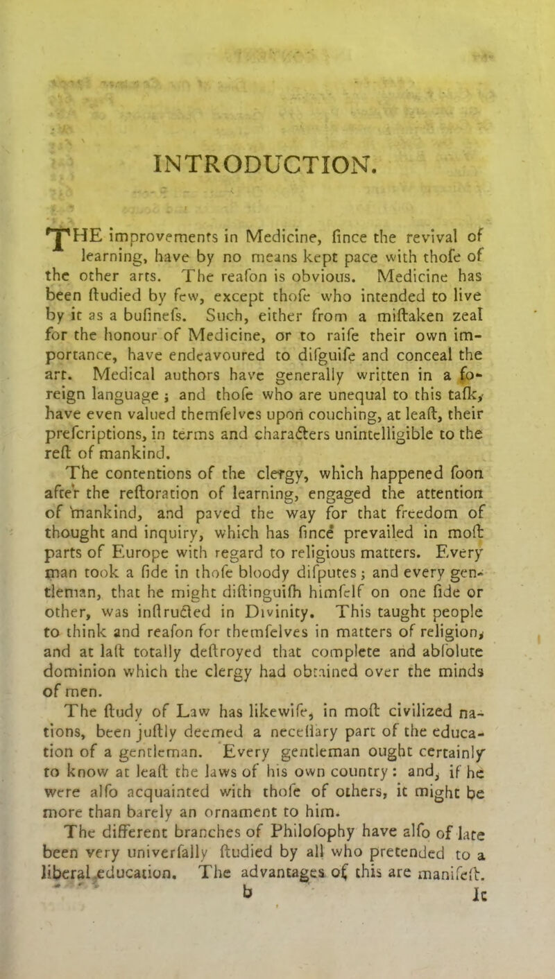 INTRODUCTION. ^HE improvemenfs in Medicine, fince the revival of learning, have by no means kept pace with thofe of the other arts. The reafon is obvious. Medicine has been ftudied by few, except thofe who intended to live by it as a bufinefs. Such, either from a midaken zeal for the honour of Medicine, or to raife their own im- portance, have endeavoured to difguife and conceal the art. Medical authors have generally written in a fo- reign language ; and thofe who are unequal to this talk,- have even valued themfelvcs upon couching, at lead, their prefcriptions, in terms and characters unintelligible to the red of mankind. The contentions of the clergy, which happened foon afceY the redoration of learning, engaged the attention of 'mankind, and paved the way for that freedom of thought and inquiry, which has fince prevailed in mod parts of Europe with regard to religious matters. Every man took a fide in thofe bloody difputes; and every gen- tleman, that he might didinguifh himfclf on one fide or other, was inflrucled in Divinity. This taught people to think and reafon for themfelves in matters of religion* and at lad totally dedroyed that complete and abfolute dominion which the clergy had obtained over the minds of men. The ftudy of Law has likewife* in mod civilized na- tions, been judly deemed a necellary part of the educa- tion of a gentleman. Every gentleman ought certainly to know at lead the laws of his own country: and^ if he were alfo acquainted with thofe of others, it might be more than barely an ornament to him. The different branches of Philofophy have alfo of late been very univerfally dudied by all who pretended to a liberal .education. The advantages o( this are manifed. b Ic t