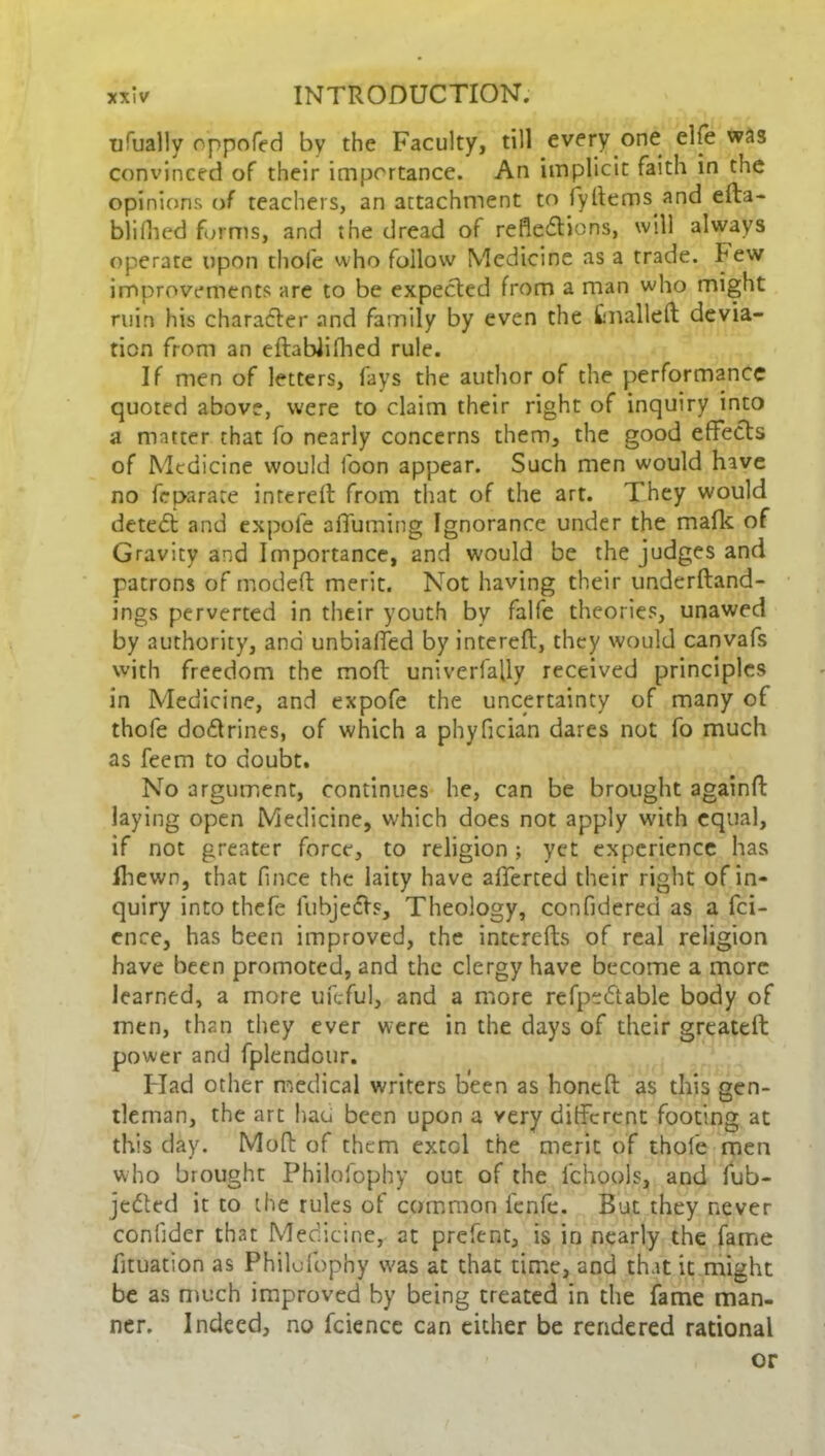 ufualiy oppofed by the Faculty, till every one elfe was convinced of their importance. An implicit faith in the opinions of teachers, an attachment to fyltems and efta- blifhed forms, and the dread of reflections, will always operate upon thole who follow Medicine as a trade, hew improvements are to be expected from a man who might ruin his character and family by even the fcnalleft devia- tion from an eftablifhed rule. If men of letters, fays the author of the performance quoted above, were to claim their right of inquiry into a matter that fo nearly concerns them, the good effects of Medicine would foon appear. Such men would have no feparate inrereft from that of the art. They would deteCt and expofe affuming Ignorance under the mafk of Gravity and Importance, and would be the judges and patrons of mod eft merit. Not having their underftand- ings perverted in their youth by falfe theories, unawed by authority, and unbiaffed by intereft, they would canvafs with freedom the moft univerfafly received principles in Medicine, and expofe the uncertainty of many of thofe doCtrines, of which a phyfician dares not fo much as feem to doubt. No argument, continues he, can be brought againft laying open Medicine, which does not apply with equal, if not greater force, to religion ; yet experience has Ihewn, that fince the laity have alferted their right of in- quiry into thefe lubjeCts, Theology, confidered as a fei- ence, has been improved, the incerefts of real religion have been promoted, and the clergy have become a more learned, a more ufcful, and a more refpeCtable body of men, than they ever were in the days of their greateft: power and fplendour. Had other medical writers been as honeft as this gen- tleman, the art had been upon a very different footing at this day. Moft of them extol the merit of thofe men who brought Philofophy out of the lchools, and fub- jeCtcd it to the rules of common fenfe. But they never conlider that Medicine, at prefent, is in nearly the fame fituation as Philufophy v'as at that time, and that it might be as much improved by being treated in the fame man- ner. Indeed, no fcience can either be rendered rational or