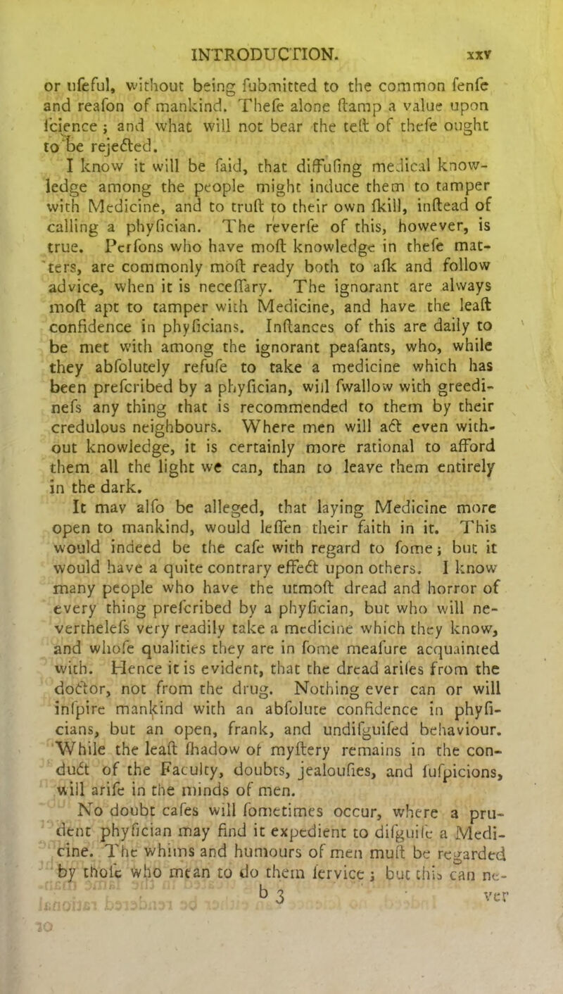 or nfeful, without being fubmitted to the common fenfe and reafon of mankind. Thefe alone (lamp a value upon lcience ; and what will not bear the tell of thefe ought to be reje£ted. I know it will be faid, that diffufing medical know- ledge among the people might induce them to tamper with Medicine, and to truft to their own fkill, inftead of calling a phyfician. The reverfe of this, however, is true. Pcrfons who have moft knowledge in thefe mat- ters, are commonly moft ready both to afk and follow advice, when it is neceffary. The ignorant are always moft apt to tamper with Medicine, and have the leaft confidence in phyficians. Inftances of this are daily to be met with among the ignorant peafants, who, while they abfolutely refufe to take a medicine which has been prefcribed by a phyfician, will fwallow with greedi- nefs any thing thac is recommended to them by their credulous neighbours. Where men will a<5t even with- out knowledge, it is certainly more rational to afford them all the light we can, than to leave them entirely in the dark. It mav alfo be alleged, that laying Medicine more open to mankind, would leffen their faith in it. This would indeed be the cafe with regard to fome; but it would have a quite contrary effeft upon others. I know many people who have the utmoft dread and horror of every thing prefcribed by a phyfician, but who will ne- verthelefs very readily take a medicine which they know, and whofe qualities they are in fome meafure acquainted with. Hence it is evident, that the dread ariles from the dodtor, not from the drug. Nothing ever can or will infpire mankind with an abfolute confidence in phyfi- cians, but an open, frank, and undifgUifed behaviour. While the leaft fhadow of myftery remains in the con- duct of the Faculty, doubts, jealoufies, and fufpicions, will arife in the minds of men. No doubt cafes will fometimes occur, where a pru- dent phyfician may find it expedient to difguife a Medi- cine. The whims and humours of men muft be regarded by thoic who mean to do them lervice j but this can ne- tt 3 ver