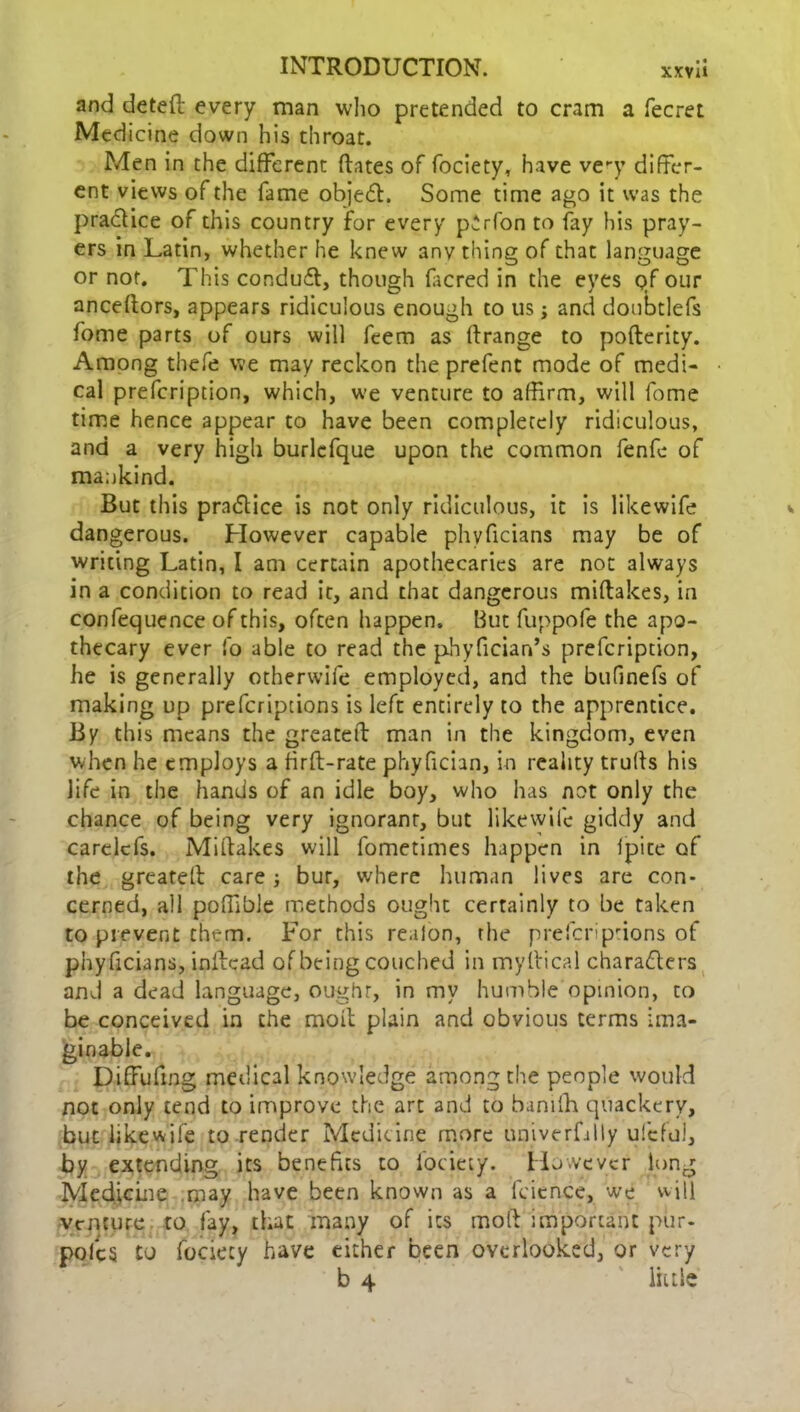 and detefl every man who pretended to cram a fecret Medicine down his throat. Men in the different dates of fociety, have ve-y differ- ent views of the fame object. Some time ago it was the practice of this country for every p'rfon to fay his pray- ers in Latin, whether he knew anything of that language or not. This conduit, though facred in the eyes qf our anceftors, appears ridiculous enough to us j and doubtlefs fome parts of ours will feem as ftrange to pofterity. Among thefe we may reckon the prefent mode of medi- cal prefeription, which, we venture to affirm, will fome time hence appear to have been completely ridiculous, and a very high burlefque upon the common fenfc of mankind. But this practice is not only ridiculous, it is likewife dangerous. However capable phvficians may be of writing Latin, I am certain apothecaries are not always in a condition to read it, and that dangerous miftakes, in confequence of this, often happen. But fuppofe the apo- thecary ever fo able to read the phyfician’s prefeription, he is generally otherwife employed, and the btifinefs of making up preferiptions is left entirely to the apprentice. By this means the greateft man in the kingdom, even when he employs a firfl-rate phyfician, in reality trulls his life in the hands of an idle boy, who has not only the chance of being very ignorant, but likewife giddy and carelcfs. Miftakes will fometimes happen in ipite of the greateft care ; bur, where human lives are con- cerned, all poffible methods ought certainly to be taken to prevent them. For this realon, the preferiptions of phyficians, inftcad of being couched in myllical characters and a dead language, oughr, in my humble opinion, to be conceived in the moil plain and obvious terms ima- ginable. Diffufing medical knowledge among the people would not only tend to improve the art and to baniffi quackery, but likewife to render Medicine more univerfdly ufcfui, by extending its benefits to fociety. However long Medicine may have been known as a fcicnce, we will venture to fay, that many of its molt important pur- polc S to fociety have either been overlooked, or very b 4 lit tie