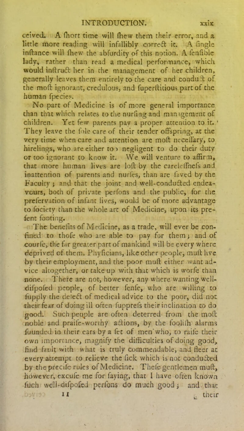 ccived. A fhort time will fhew them their error, and a little more reading will infallibly correct it. A Tingle inftance will fhew the abfurdity of this notion. A fen Able lady, rather than read a medical performance, which would inttruft her in the management of her children, generally leaves them entirely to the care and conduft of the moft ignorant, credulous, and fuperfticious part of the human fpecies. No part of Medicine is of more general importance than that which relates to die nurfmg and management of children. Yet few parents pav 3 proper attention to it. ’ They leave the foie care of their tender offspring, at the very time when care and attention are moft neceflary, to hirelings, who are either to > negligent to do their duty or coo ignorant to know it. We will venture to affirm, that more human lives are loft by the careldfnefs and inattention of parents and nurfes, than are laved by the Faculty ; and that the joint and well-condufted endea- vours, boch of private perfons and the public, for the prefervation of infant lives, would be of more advantage to focicty than the whole art of Medicine, upon its pre- i'ent footing. The benefits of Medicine, as a trade, will ever be con- fined to thofe who are able to pay for them; and of courfe, the far greater part of mankind will be every where deprived of them. Phyficians, like other people, mult live by their employment, and the poor muff; cither want ad- vice altogether, or take up with that which is worfe than none. There are not, however, any where wanting weJ.l- ciifpofed people, of better fenfe, who are willing to fupply the deleft of medical advice to the poor, did not their fear of doing ill often fupprefs their inclination to do good. Such people are often deterred from the moft noble and praife-worthy aftions, by the foolilh alarms founded in their ears by a fet of men who, to raife their own importance, magnify the difficulties of doing good, find fault with what is truly commendable, and fleer at every attempt to relieve the lick which is not condufted by the precile rules of Medicine. Thefe gentlemen muft, however, excufe me for faying, that 1 have often known fuch well-difpofed perfons do much good * and that j3V:r u j. their