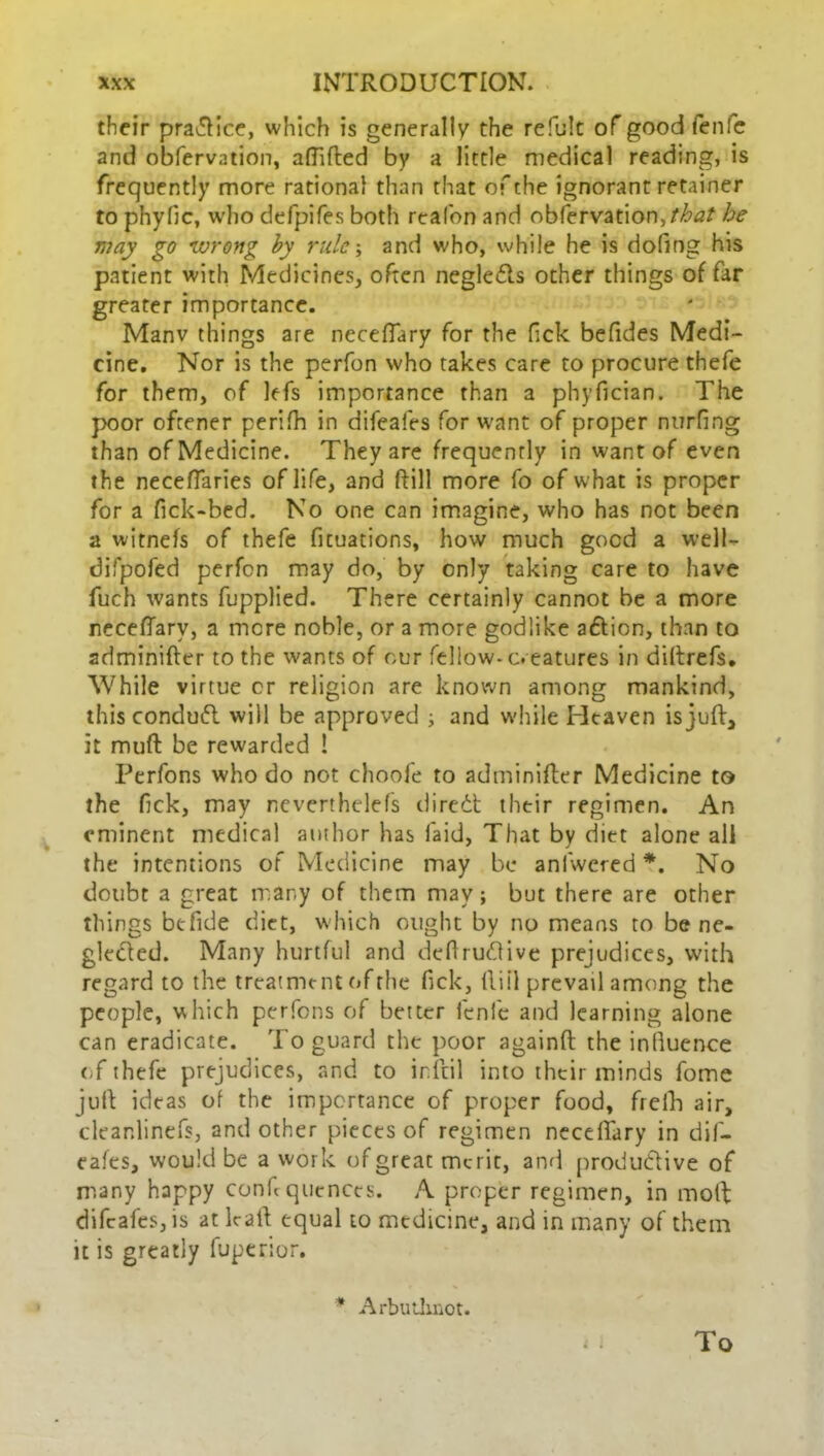 their practice, which is generally the refult of good fenfe and obfervation, afliAed by a little medical reading, is frequently more rational than that of the ignorant retainer to phyfic, who defpifes both realon and observation,/^/ he may go wrong by rule; and who, while he is doling his patient with Medicines, often neglects other things of far greater importance. Manv things are necefTary for the lick befides Medi- cine. Nor is the perfon who takes care to procure thefe for them, of lefs importance than a phyfician. The poor oftener perifh in difeafes for want of proper nurfing than of Medicine. They are frequently in want of even the neceftaries of life, and (Till more fo of what is proper for a fick-bed. No one can imagine, who has not been a witnefs of thefe fituations, how much good a well- difpofed perfen may do, by only taking care to have fuch wants fupplied. There certainly cannot be a more necefTary, a mere noble, or a more godlike aftion, than to adminifter to the wants of our fellow-c. eatures in diftrefs. While virtue cr religion are known among mankind, this conduct will be approved ; and while Heaven is juft, it muft be rewarded ! Perfons who do not choofe to adminifter Medicine to the fjck, may neverthelefs direCt their regimen. An eminent medical author has laid, That by diet alone all the intentions of Medicine may be anfwered *. No doubt a great many of them may; but there are other things be fide diet, which ought by no means to be ne- glected. Many hurtful and deftrutftive prejudices, with regard to the treatment of the Tick, lliil prevail among the people, which perfons of better lenfe and learning alone can eradicate. To guard the poor againft the influence (T thefe prejudices, and to inftil into their minds fome jufl: ideas of the importance of proper food, frefh air, cleanlinefs, and other pieces of regimen necelfary in dif- eafes, would be a work of great merit, and productive of many happy confl quencts. A proper regimen, in molt difeafes, is at lralt equal to mtdicine, and in many of them it is greatly fuperior. ArbuUmot. « i To