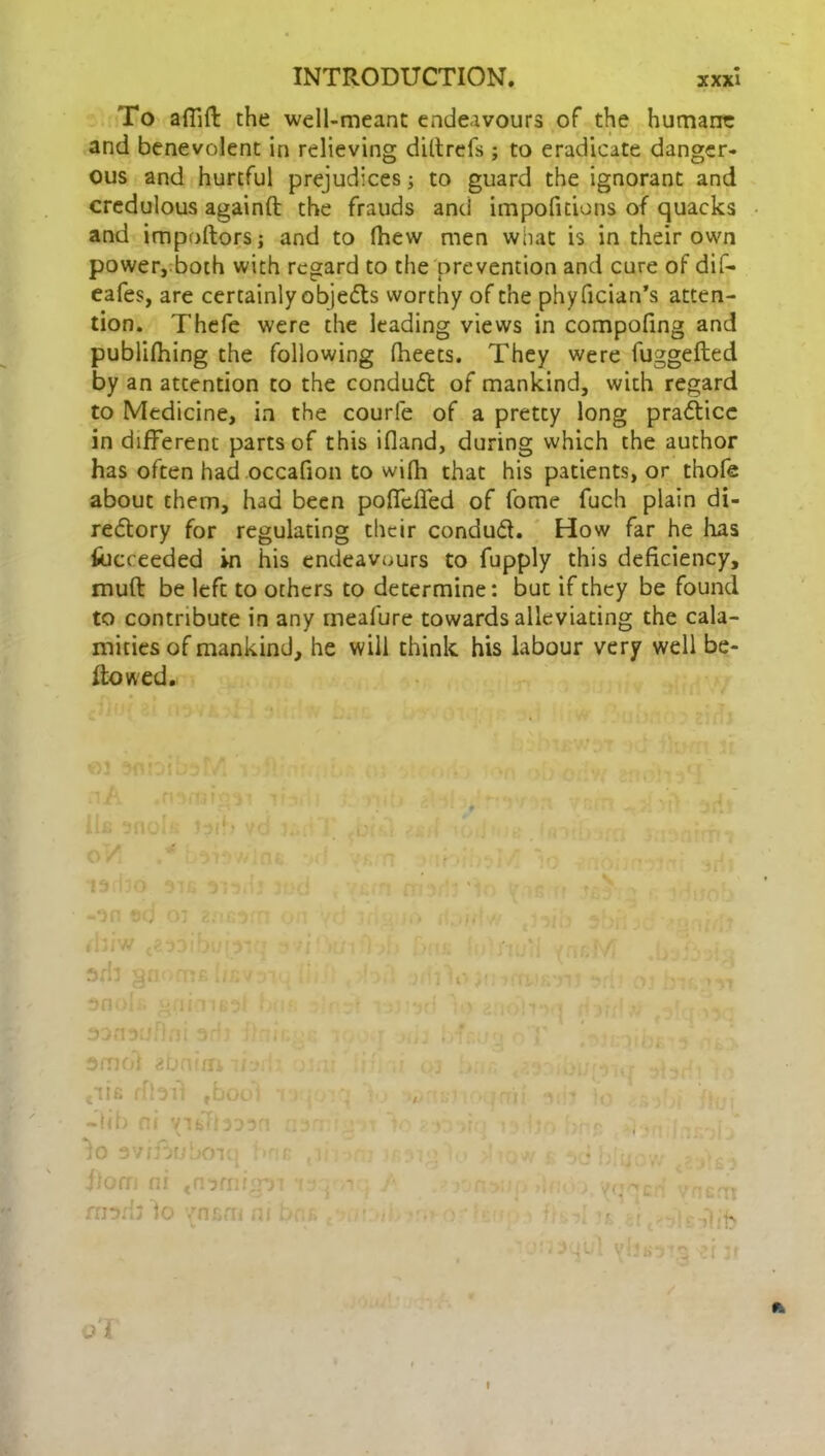 To affift the well-meant endeavours of the humane and benevolent in relieving diltrefs; to eradicate danger- ous and hurtful prejudices; to guard the ignorant and credulous againft the frauds and impofitions of quacks and importers; and to fhew men what is in their own power,both with regard to the prevention and cure of dif- eafes, are certainly objects worthy of the phyfician’s atten- tion. Thefe were the leading views in compofing and publifhing the following fheets. They were fuggefted by an attention to the conduct of mankind, with regard to Medicine, in the courfe of a pretty long practice in different parts of this ifland, during which the author has often had occafion to wifli that his patients, or thofe about them, had been pofTcffed of fome fuch plain di- rectory for regulating their conduct. How far he lias fucceeded in his endeavours to fupply this deficiency, muft be left to others to determine: but if they be found to contribute in any mealure towards alleviating the cala- mities of mankind, he will think his labour very well be- llowed. Cus ribii fbooj -lib ni vndbinn lo sv/jouboiq hr f)om ni tn3mhn rrorb io 7nr,m ni a Ji