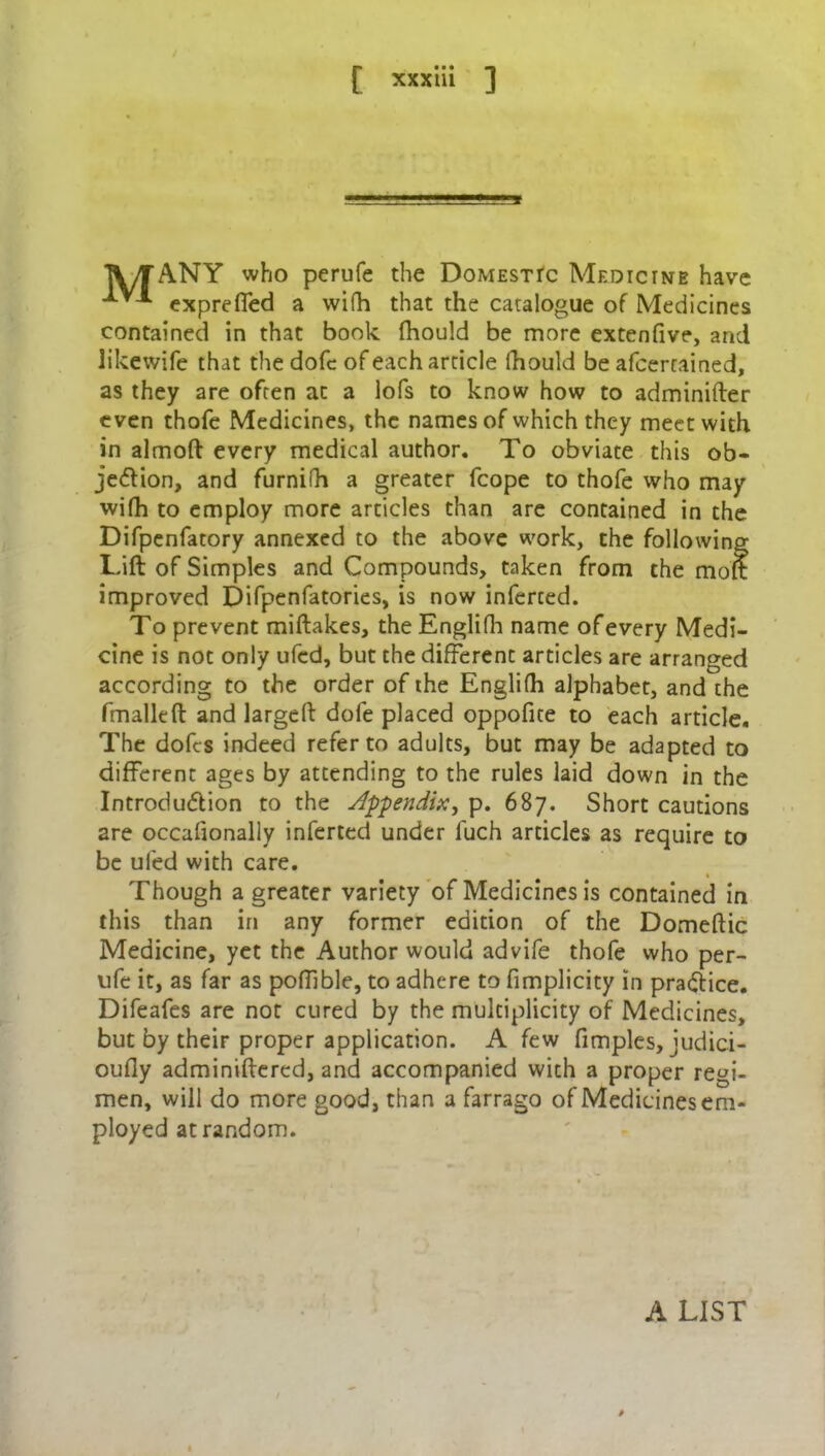 TV/TANY who perufe the Domestic Medicine have ^ exprefled a wifh that the catalogue of Medicines contained in that book fhould be more extenfive, and likewife that the dofc of each article fhould be afcercained, as they are often at a lofs to know how to adminifter even thofe Medicines, the names of which they meet with in almoft every medical author. To obviate this ob- jection, and furnifh a greater fcope to thofe who may wifh to employ more articles than are contained in the Difpenfatory annexed to the above work, the following Tift of Simples and Compounds, taken from the moft improved Difpenfatories, is now inferced. To prevent miftakes, theEnglifh name of every Medi- cine is not only ufcd, but the different articles are arranged according to the order of the Englifh alphabet, and the fmalleft and largeft dofe placed oppofite to each article. The dofcs indeed refer to adults, but may be adapted to different ages by attending to the rules laid down in the Introduction to the Appendix, p. 687. Short cautions are occafionally inferred under luch articles as require to be ufcd with care. Though a greater variety of Medicines is contained in this than in any former edition of the Domeftic Medicine, yet the Author would advife thofe who per- ufe it, as far as pofilble, to adhere to fimplicity in practice. Difeafes are not cured by the multiplicity of Medicines, but by their proper application. A few fimples, judici- oufiy adminiftered, and accompanied with a proper regi- men, will do more good, than a farrago of Medicines em- ployed at random. A LIST