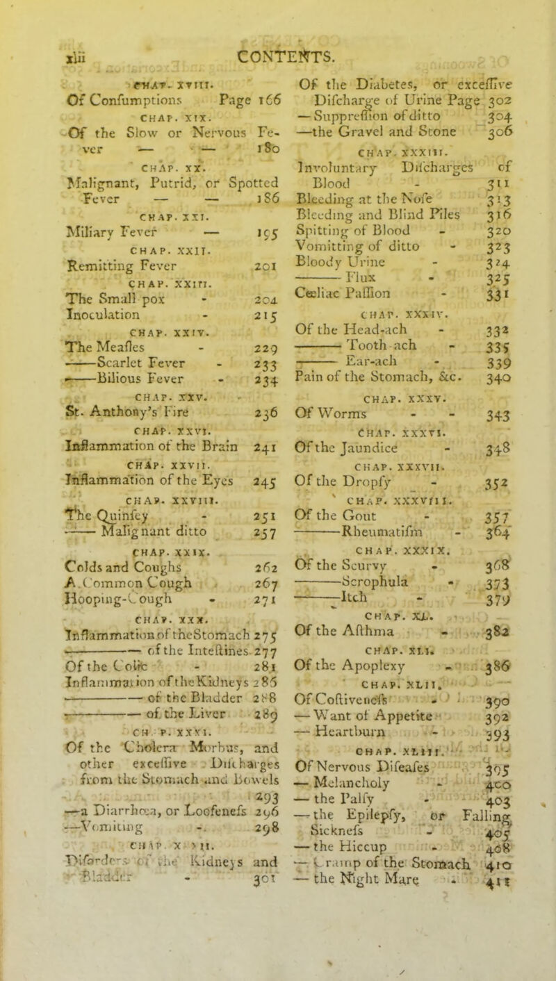 (■mat- xvm. Of Confumptions Page 166 CHAP. XIX. Of the Slow or Nervous Fe- ver — — J So CHAP. XX. Malignant, Putrid, or Spotted Fever — — 1S6 CHAP. XXI. Miliary Fever — 195 CHAP. XXII. Remitting Fever 201 chap, xxiri. The Small pox - 204. Inoculation - 215 CHAP. XXIV. The Meafles - 229 Scarlet Fever - 233 Bilious Fever - 234 CHAP. XXV. St. Anthony’s Fire 236 CHAP. XXVI. Inflammation of the Brain 241 CHAP. xxvn. Inflammation of the Eyes 245 chap. xxvm. The Quinfey - 251 —— Malignant ditto 257 CHAP. XXIX. Colds and Coughs 262 A .Common Cough 267 Hooping-Cough - 271 CHAP. XXX. Inflammation of theStomach 275 of the Inteftines 277 Of the Colic - 281 Inflammation of the Kidneys 286 of tnc Bladder 288 t of. the Liver 289 CH P. XXXI. Of the Cholera Morbus, and other exceffive 1)tit barges from the Stomach and Bowels . 293 —a Diarrhoea, or Locfenefs 296 —Vomiting 298 CH IP X > M. TV/nrdr-.v ( ■ iiie' Kidnejs and Bladder - 36 V Of tlie Diabetes, or cxcefllve Difcharge of Urine Page 302 — Suppremon of ditto 304 —the Gravel and Stone 306 chap, xxxin. Involuntary Dilcharges of Blood - 311 Bleeding at the Nofe 3 13 Bleeding and Blind Piles 316 Spitting of Blood - 320 Vomitting of ditto - 323 Bloody Urine - 324 Flux - 325 Ceeliac Paffion - 331 chap, xxxiv. Of the Head-ach - 332 Tooth ach - 335 Ear-ach - 339 Pain of the Stomach, &c. 340 chap. xxxv. Of Worms - - 343 Chap, xxxti. Of the Jaundice - 348 chap, xxxvii. Of the Dropfy - 352 ' CHAP. XXXVflJ. Of the Gout - 357 Rheumatifm - 364 CHAP, xxxix. Of the Scurvy - 368 Scrophula - 373 -Itch - 37) CHAP. XL. Of the Aflhma - 382 chap. xlj. Of the Apoplexy - 386 CHAP. XL n. Of Coflivencfs - 390 — Want of Appetite 392 — Heartburn - 393 CHAP. XI t M.’- Of Nervous Difeafes 395 — Melancholy - 400 — the l’alfy - 403 — the Epilepfy, or Falling Sicknefs - 405 — the Hiccup - 408 “ L ramp of the Stomach 410 — the Night Ma,re - 415