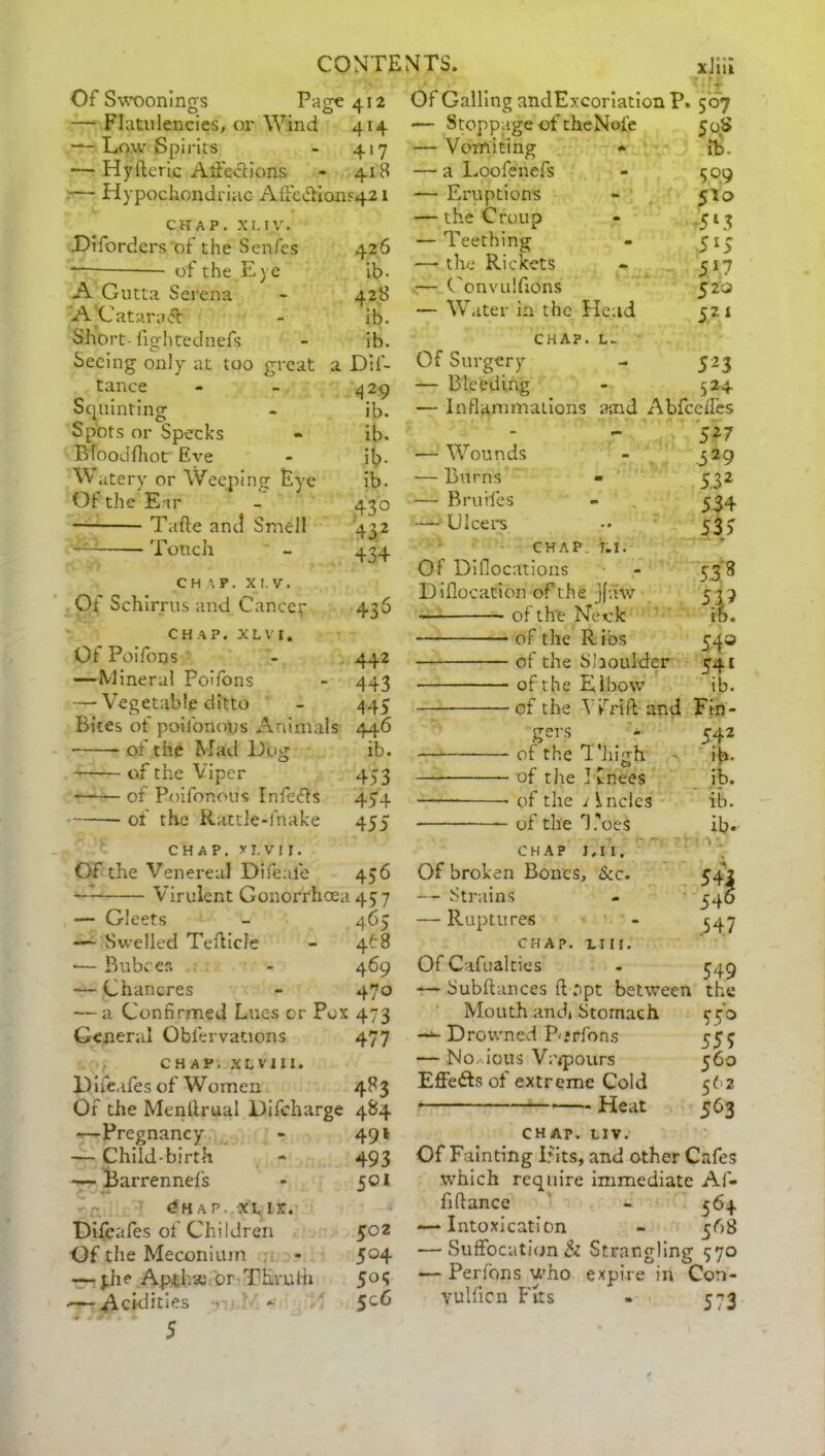 Of Swoonings Pace 412 — Flatulencies, or Wind 414 — Low Spirits - 417 — Hyfteric AtFeclions - 418 — Hypochondriac AfFcdHon^ 1 CHAP. XL IV. Oiforders of the Senfes 426 *— of the Eye ib- A Gutta Serena - 428 A Cataraff - ib. Short-fightednefs - ib. Seeing only at too great a Dif- tance - - 429 Squinting - ib. Spots or Specks - ib. BToodfhot Eve - ib- Watery or Weeping Eye ib. Of the Ear - 430 Tafte and Smell 432 Touch - 434 CHAP. XI V. Of Schirrus and Cancer 436 chap, x l v 1. Of Poifons - 442 — Mineral Poifons - 443 — Vegetable ditto - 445 Bites of poifonous Animals 446 • of the Mad Hug ib. of the Viper 453 of Poifonous Infedts 454 of the Rattle-fnake 455 chap, x r. v 11. Of the Venereal Difeale 456 Virulent Gonorrhoea 457 — Gleets - 465 -— Swelled Tefticle - 4^8 ■— Buboes - 469 — Chancres - 470 — a Confirmed Lues or Pox 473 General Obiervations 477 CHAP. XL VI XX. Hife.ifes of Women 483 Of the Menftrual Difcharge 484 —Pregnancy - 491 -— Child-birth - 493 — Barrennefs * 501 dHAP. XL lx. Difeafes of Children 502 Of the Meconium - 5°4 — jdie Apihae or TLrufii 5°5 ■—■ Acidities * 5C^ 5 Of Galling andExcoriation P. 507 — Stoppage of cheNoie 50 — Vomiting • fb. — a Loofenefs - 309 — Eruptions - 510 — the Croup - ,513 — Teething - 513 -—the Rickets - 517 — (onvulfions 52 a — Water in the Plead 521 CHAP. L- Of Surgery - 523 Bleeding - 524 — Inflammations asnd Abfcelfes - v 527 -— Wounds - 329 — Burns - 532 — Bruifes - 534 — Ulcers -• 533 CHAP. T.I. Of Diflocations Hiflocation of the jfaw of the Neck of the R ibs of the Shoulder of the Elbow of the V frill and 53* T 543 54i ib. Fin- gers 542 of the T'iiigh ib. of the I Cnees ip. of the i Inclcs ib. of the 1 ,'oes ib. CHAP J. 11, Of broken Bones, &c. — Strains — Ruptures chap, mi. Of Cafualcies — Subftances ft apt between Mouth andi Stomach Drowned Porfons — No-.ious Vapours Effedls of extreme Cold ■ Heat 54J 546 547 549 the 350 555 560 562 563 CHAP. LIV. Of Fainting If its, and other Cafes which require immediate Af- fiftance - 564 — Intoxication - 568 — Suffocation & Strangling 570 — Perfons who expire in Con- vulficn Fits - 573