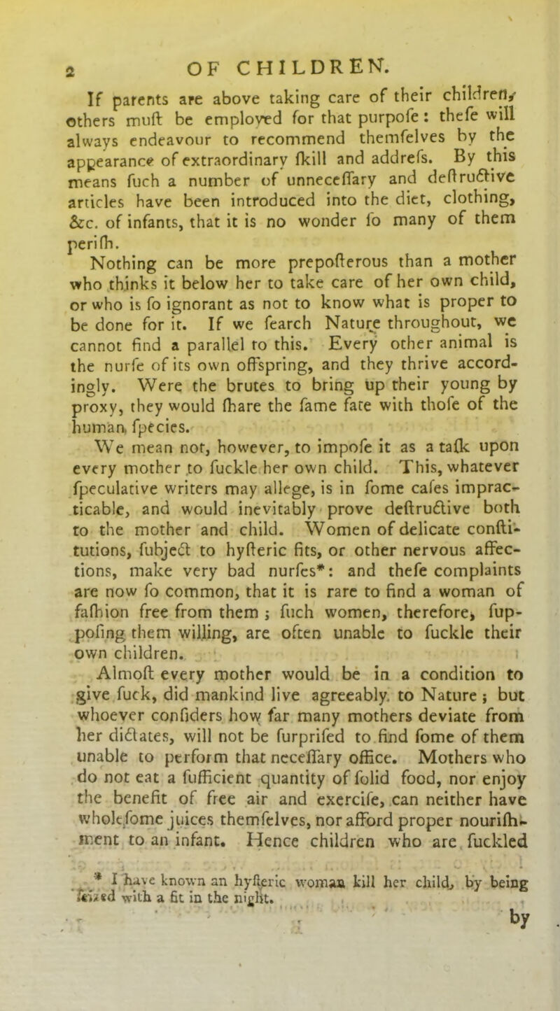 \ If parents are above taking care of their children/ others muft be employed for that purpole : thefe will always endeavour to recommend themfelves by the appearance of extraordinary (kill and addrefs. By this means fuch a number of unneceffary and definitive articles have been introduced into the diet, clothing, &c. of infants, that it is no wonder fo many of them perifh. Nothing can be more prepoflerous than a mother who thinks it below her to take care of her own child, or who is fo ignorant as not to know what is proper to be done for it. If we fearch Nature throughout, we cannot find a parallel to this. Every other animal is the nurfe of its own offspring, and they thrive accord- ingly. Were the brutes to bring up their young by proxy, they would fhare the fame fate with thole of the human, fpecies. We mean not, however, to impofe it as a talk upon every mother to fuckle her own child. This, whatever fpeculative writers may allege, is in fome cafes imprac- ticable, and would inevitably prove deftruttive both to the mother and child. Women of delicate confti- tutions, fubjeiff to hyfferic fits, or other nervous affec- tions, make very bad nurfcs*: and thefe complaints are now fo common, that it is rare to find a woman of fafhion free from them j fuch women, therefore* fup- pofing them willing, are often unable to fuckle their own children. Almoft every mother would be in a condition to give fuck, did mankind live agreeably, to Nature ; but whoever confiders how far many mothers deviate from her didtates, will not be furprifed to find fome of them unable to perform that neceffary office. Mothers who do not eat a fufficient quantity of folid food, nor enjoy the benefit of free air and exercife, can neither have wholt.fome juices themfelves, nor afford proper nouriffi~ ment to an infant. Hence children who are fuckled • J . . > » , / . • i , ■ , ! s V ^ • * I have known an hyfferic woman kill her child; by being f«wed with a fit in the nicht. • ' 7 •' by