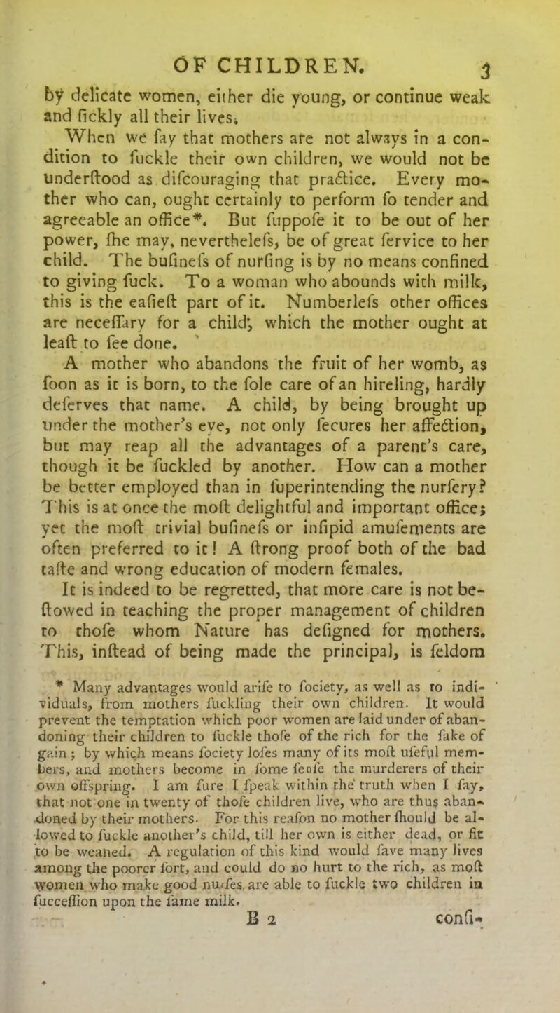 by delicate women, either die young, or continue weak and fickly all their lives* When we fay that mothers are not always in a con- dition to fuckle their own children, we would not be underftood as difeouraging that practice. Every mo- ther who can, ought certainly to perform fo tender and agreeable an office*. But fuppofe it to be out of her power, fhe may, neverthelefs, be of great fervice to her child. The bufinefs of nurfing is by no means confined to giving fuck. To a woman who abounds with milk, this is the eafieft part of it. Numberlefs other offices are neceffary for a child’, which the mother ought at lead to fee done. A mother who abandons the fruit of her womb, as foon as it is born, to the foie care of an hireling, hardly deferves that name. A child, by being brought up under the mother’s eye, not only fecures her affe&ion, but may reap all the advantages of a parent’s care, though it be fuckled by another. How can a mother be better employed than in fuperintending the nurfery? 'I'his is at once the mod delightful and important office; yet the mod trivial bufinefs or infipid amulements are often preferred to it! A drong proof both of the bad tade and wrong education of modern females. It is indeed to be regretted, that more care is not be- dowed in teaching the proper management of children to thofe whom Nature has defigned for mothers. This, indead of being made the principal, is feldom * Many advantages would arife to fociety, as well as ro indi- viduals, from mothers fuckling their own children. It would prevent the temptation which poor women are laid under of aban- doning their children to fuckle thofe of the rich for the fake of gain ; by which means fociety lofes many of its mod ufeful mem- bers, and mothers become in fome fenie the murderers of their own offspring. I am fare I fpeak within the truth when I fay, that not one in twenty of thofe children live, who are thus aban- doned by their mothers. For this reafon no mother fhould be al- lowed to fuckle another’s child, till her own is either dead, or fit to be weaned. A regulation of this kind would fave many lives among the poorer fort, and could do no hurt to the rich, as mod women who make good nu/fes, are able to fuckle two children in fucceffion upon the fame milk. B 2 confi-