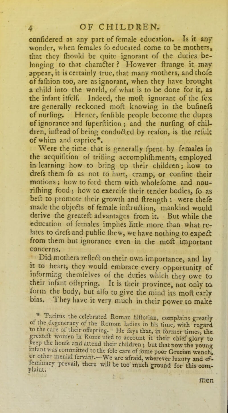 confidcred as any part of female education. Is it any wonder, w hen females fo educated come to be mothers, that they fhould be quite ignorant of the duties be- longing to that charatter ? However ftrange it may appear, it is certainly true, that many mothers, and thofe of fafhion too, are as ignorant, when they have brought a child into the world, of what is to be done for it, as the infant itfelf. Indeed, the moft ignorant of the fex are generally reckoned moft knowing in the bufinefs of nurfing. Hence, fenlible people become the dupes of ignorance and fuperftition ; and the nurfing of chil- dren, inftead of being conduced by reafon, is the refult of whim and caprice*. Were the time that is generally fpent by females in the acquifition of trifling accomplifhments, employed in learning how to bring up their children ; how to drefs them fo as not to hurt, cramp, or confine their motions; how to feed them with wholefome and nou- rifhing food ; how to exercife their tender bodies, fo as beft to promote their growth and ftrength: were thefe made the objedts of female inftrudtion, mankind would derive the greateft advantages from it. But while the education of females implies little more than what re- lates to drefs and public fhew, we have nothing to expedt from them but ignorance even in the moft important concerns. Did mothers refledton their own importance, and lay it to heart, they would embrace every opportunity of informing themlelves of the duties which they owe to their infant offspring. It is their province, not only to lorm the body, but alfo to give the mind its moft early bias. T. hey have it very much in their power to make . ^ “dtus the celebrated Roman hiftonan, complains greatly of the degeneracy of the Roman ladies in his time, with regard to the care of their offspring. He fays that, in former times, the greateft women in Rome uled to account it their chief glory to keep the houfe and attend their children ; but that now the young infant was committed to the foie care of fome poor Grecian Wench, 01 other menial fervant.—We are afraid, wherever luxury and ef- feminacy prevail, there will be too much ground for this com- plaint. men