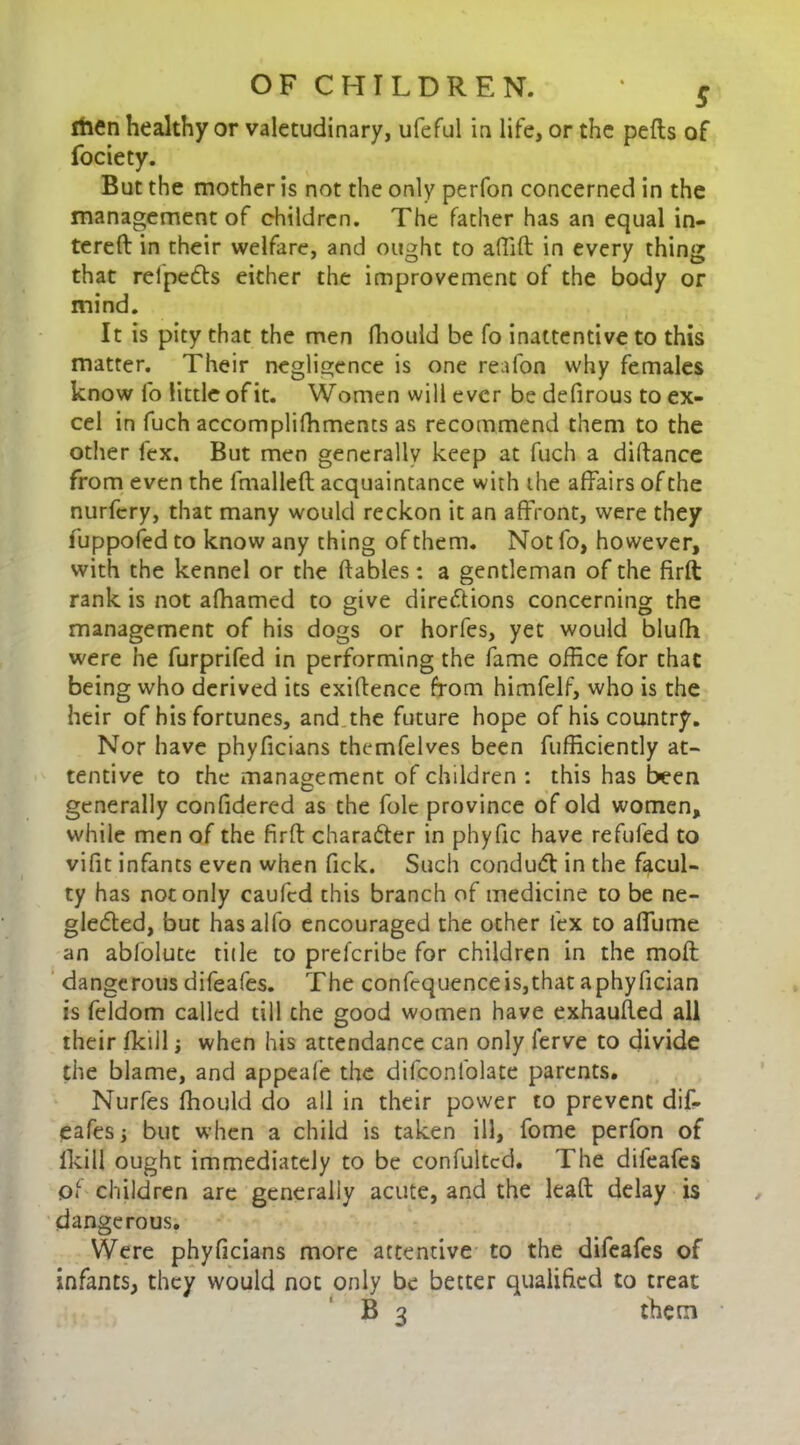 rtien healthy or valetudinary, ufeful in life, or the pefls of fociety. But the mother is not the only perfon concerned in the management of children. The father has an equal in- tereft in their welfare, and ought to affift in every thing that relpeCIs either the improvement of the body or mind. It is pity that the men fhould be fo inattentive to this matter. Their negligence is one reafon why females know fo little of it. Women will ever be defirous to ex- cel in fuch accomplifhments as recommend them to the other lex. But men generally keep at fuch a diftance from even the ftnalleft acquaintance with die affairs of the nurfcry, that many would reckon it an affront, were they fuppofed to know any thing of them. Not fo, however, with the kennel or the ftables: a gentleman of the firft: rank is not afhamed to give directions concerning the management of his dogs or horfes, yet would blufh were he furprifed in performing the fame office for that being who derived its exigence from himfelf, who is the heir of his fortunes, and the future hope of his country. Nor have phyficians themfelves been fufficiently at- tentive to the management of children : this has been generally confidered as the folc province of old women, while men of the firft charafter in phyfic have refufed to vifit infants even when Tick. Such conduct in the facul- ty has not only caufed this branch of medicine to be ne- glected, but has alfo encouraged the other lex to affume an ablolute tide to prefcribe for children in the moft dangerous difeafes. The confcquenceis,that aphyfician is feldom called till the good women have exhaufted all their fkill; when his attendance can only ferve to divide the blame, and appeafe the difconfolate parents. Nurfes fhould do all in their power to prevent dif- eafes ; but when a child is taken ill, fome perfon of lkill ought immediately to be confultcd. The difeafes of children are generally acute, and the leaft delay is dangerous. Were phyficians more attentive to the difeafes of infants, they would not only be better qualified to treat B 3 them
