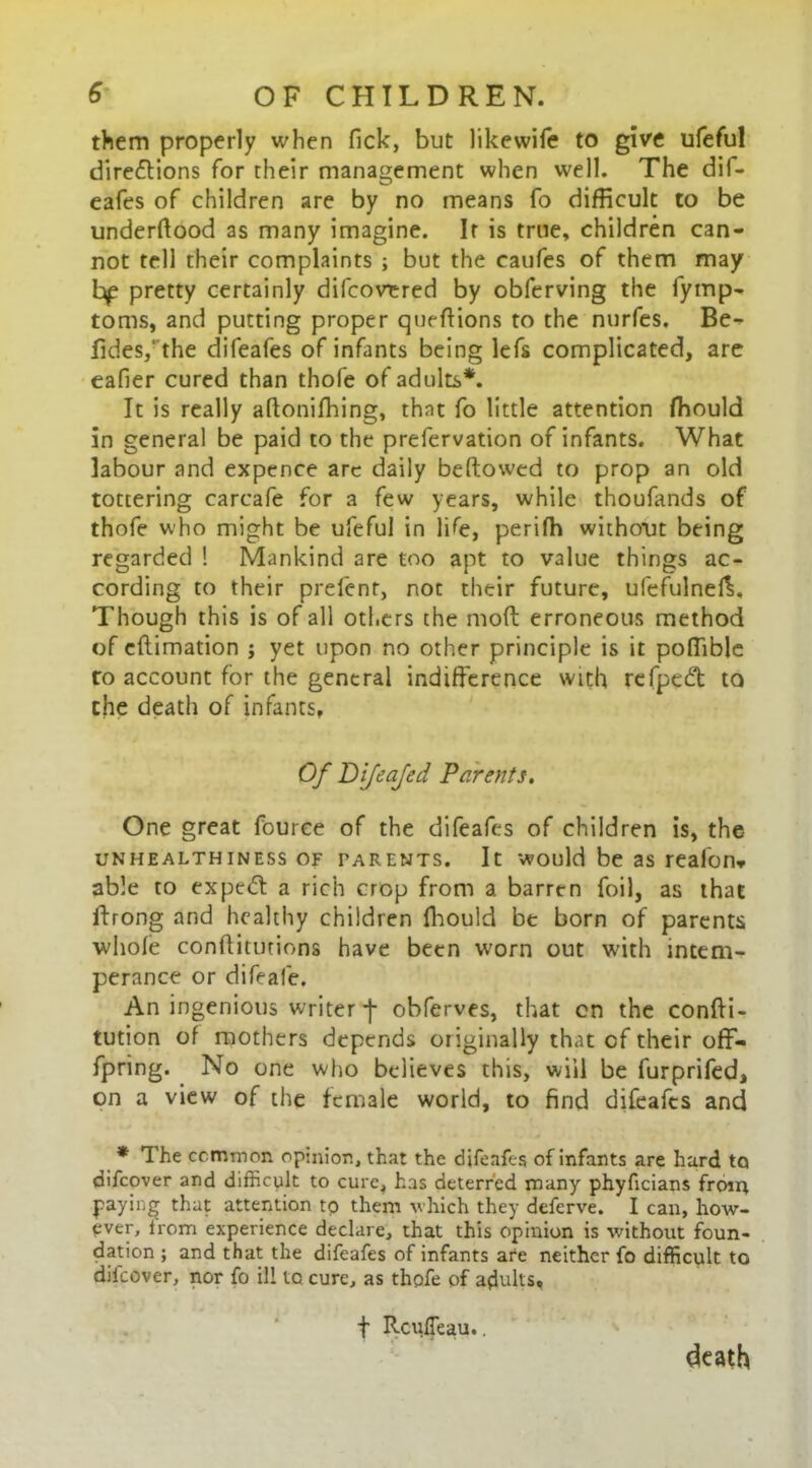 them properly when Tick, but likewife to give ufeful directions for their management when well. The dif- eafes of children are by no means fo difficult to be underftood as many imagine. It is true, children can- not tell their complaints ; but the eaufes of them may hp pretty certainly difcovered by obferving the fymp- toms, and putting proper queffions to the nurfes. Be- fides,‘ the difeafes of infants being lefs complicated, are eafier cured than thofe of adults*. It is really aftonifhing, that fo little attention fhould in general be paid to the prefervation of infants. What labour and expence are daily bellowed to prop an old tottering carcafe for a few years, while thoufands of thofe who might be ufeful in life, perifh without being regarded ! Mankind are too apt to value things ac- cording to their prefent, not their future, ufefulnefL Though this is of all others the moft erroneous method of cflimation j yet upon no other principle is it poffible to account for the general indifference with refpcdt to the death of infants. Of Difeajed Parents. One great fource of the difeafes of children is, the unhealthiness of parents. It would be as realon* able to expeCt a rich crop from a barren foil, as that ftrong and healthy children fhould be born of parents whole conffitutions have been worn out with intem- perance or difeafe. An ingenious writer -j- obferves, that cn the confti- tution of mothers depends originally that cf their ofl> fpring. No one who believes this, will be furprifed, on a view of the female world, to find difeafes and * The common opinion, that the difeafes of infants are hard to difeover and difficult to cure, has deterred many phyficians from paying that attention to them which they deferve. I can, how- ever, Irom experience declare, that this opinion is without foun- dation ; and that the difeafes of infants are neither fo difficult to difeover, nor fo ill to cure, as thofe of adults. death f RcufTeau..