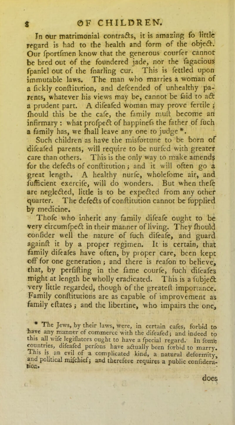 In our matrimonial contra<5ls, it is amazing fo little regard is had to the health and form of the objc£h Our fportfmen know that the generous courfer cannot be bred out of the foundered jade, nor the fagacious fpaniel out of the fnarling cur. This is fettled upon immutable laws. The man who marries a woman of a fickly conftitution, and defeended of unhealthy pa- rents, whatever his views may be, cannot be laid to a<ft a prudent part. A difeafed woman may prove fertile ; Ihould this be the cafe, the family mult become an infirmary : what profpetft of happinefs the father of fuch a family has, we fhall leave any one to judge *. Such children as have the misfortune to be born of difeafed parents, will require to be nurfed with greater care than others. This is the only way to make amends for the defedls of conftitution j and it will often go a great length. A healthy nurfe, wholefome air, and fijfficient exercife, will do wonders. But when thefe are neglected, little is to be expedted from any other quarter. The defe&s of conftitution cannot be fupplied by medicine. Thofe who inherit any family difeafe ought to be very circumfpefl in their manner ofliving. They fhould confider well the nature of fuch difeafe, and guard againft it by a proper regimen. It is certain, that family difeafes have often, by proper care, been kept off for one generation ; and there is reafon to believe, that, by perfifting in the fame courfe, fuch difeafes might at length be wholly eradicated. This is a fubjedt very little regarded, though of the greateft importance. Family conftitutions are as capable of improvement as family eftates and the libertine, who impairs the one, * The Jews, by their laws, were, in certain cafes, forbid to have any manner of commerce with the difeafed ; and indeed to this all wife legiflators ought to have a fpecial regard. In fome countries, difeafed perfons have a<5tually been forbid to marry. This is an evil of a complicated kind, a natural deformity, and political mifehief j and therefore requires a public confidera- tion. does