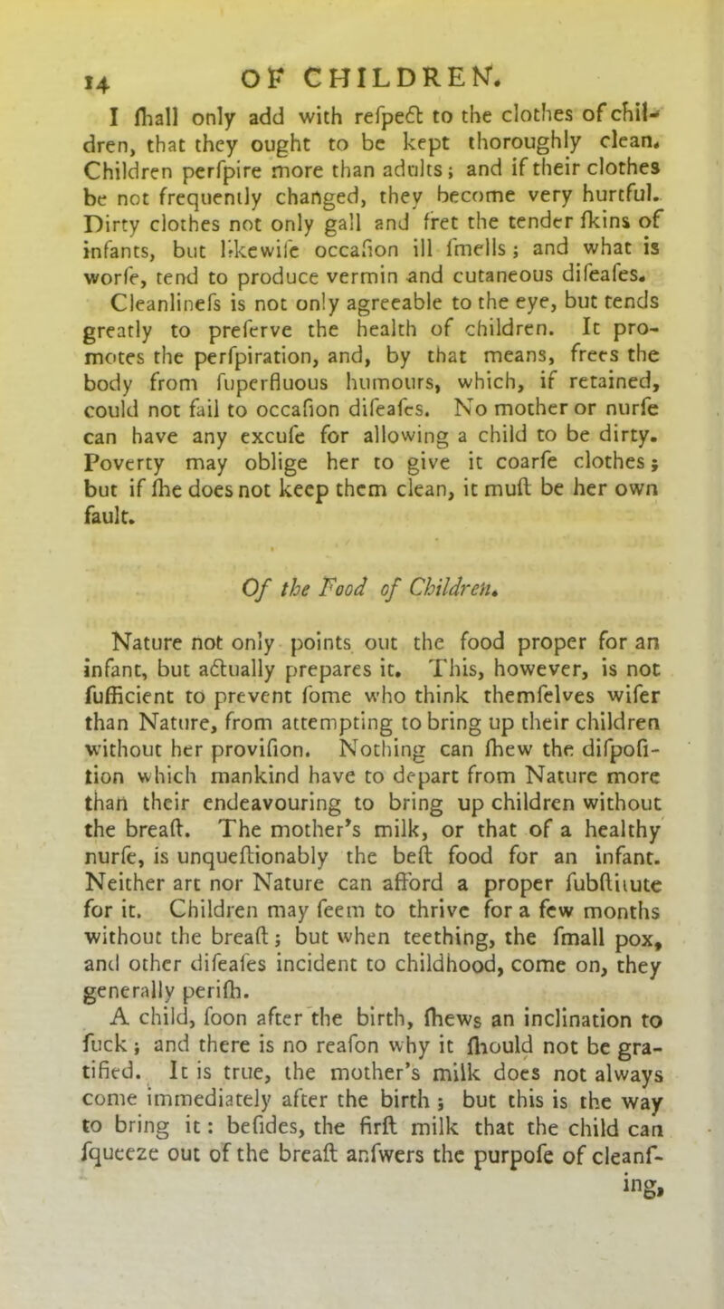 I fliall only add with refpe6l to the clothes of chil-* dren, that they ought to be kept thoroughly clean. Children perfpire more than adults; and if their clothes be not frequently changed, they become very hurtful. Dirty clothes not only gall and fret the tender fkins of infants, but bkewife occafion ill lmells; and what is worfe, tend to produce vermin and cutaneous difeales. Cleanlinefs is not only agreeable to the eye, but tends greatly to preferve the health of children. It pro- motes the perfpiration, and, by that means, frees the body from fuperfluous humours, which, if retained, could not fail to occafion difeafes. No mother or nurfe can have any excufe for allowing a child to be dirty. Poverty may oblige her to give it coarfe clothes; but if (lie does not keep them clean, it mud be her own fault. Of the Food of Children. Nature not only points out the food proper for an infant, but actually prepares it. This, however, is not fufficient to prevent fome who think themfelves wifer than Nature, from attempting to bring up their children without her provifion. Nothing can fhew the difpofi- tion which mankind have to depart from Nature more than their endeavouring to bring up children without the bread. The mother’s milk, or that of a healthy nurfe, is unquedionably the belt food for an infant. Neither art nor Nature can afford a proper fubdiiute for it. Children may feem to thrive for a few months without the bread; lout when teething, the fmall pox, anti other difeafes incident to childhood, come on, they generally perifh. A child, foon after the birth, (hews an inclination to fuck ; and there is no reafon why it fhould not be gra- tified. It is true, the mother’s milk does not always come immediately after the birth ; but this is the way to bring it: befides, the fird milk that the child can fqueeze out of the bread anfwers the purpofe of cleanf-