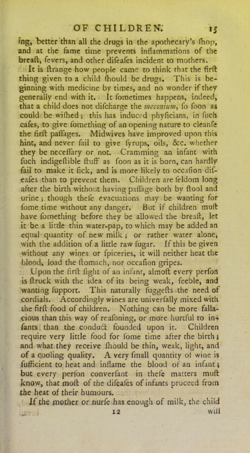 ing, Letter than all the drugs in the apothecary’s fhop, and at the fame time prevents inflammations of the bread, fevers, and other difeafes incident to mothers. It is ftrange how people came to think that the firft thing given to a child (hould be drugs. This is be- ginning with medicine by times, and no wonder if they generally end with it. It fometimes happens, indeed, that a child does not difeharge the meconium, fo foon as could be wifhed; this has induced phyficians, in fiich cafes, to give fomething of an opening nature to cleanfe the firft: paflfages. Midwives have improved upon this hint, and never fail to give fyrups, oils, &c. whether they be neceflary or not. Cramming an infant with fuch indigeftible fluff as foon as it is born, can hardly fail to make it Tick, and is more likely to occaflon dif- eafes than to prevent them. Children are feldom long after the birth without having paflfage both by ftool and urine ; though thele evacuations may be wanting for ibme time without any danger. But if children muft have fomething before they be allowed the breaft, let it be a little thin water-pap, to which may be added an equal quantity of new milk ; or rather water alone, with the addition of a little raw fugar. If this be given without any wines or fpiceries, it will neither heat the blood, load the ftomach, nor occaflon gripes. Upon the firft fight of an infant, almoft every perfon is ftruck with the idea of its being weak, feeble, and wanting fupport. This naturally fuggefts the need of cordials. Accordingly wines are univerfally mixed with the firft food of children. Nothing can be more falla- cious than this way of reafoning, or more hurtful to in-i fants than the condudt founded upon it. Children require very little food for fome time after the birch; and what they receive fhould be thin, weak, light, and of a cooling quality. A very fmall quantity ot wine is fufficient to heat and inflame the blood of an infant 5 but every perlon converfant in thefe matters muft know, that moft of the difeafes of infants proceed from the heat of their humours. If the mother or nurfe has enough of milk, the child • . , 12 will j