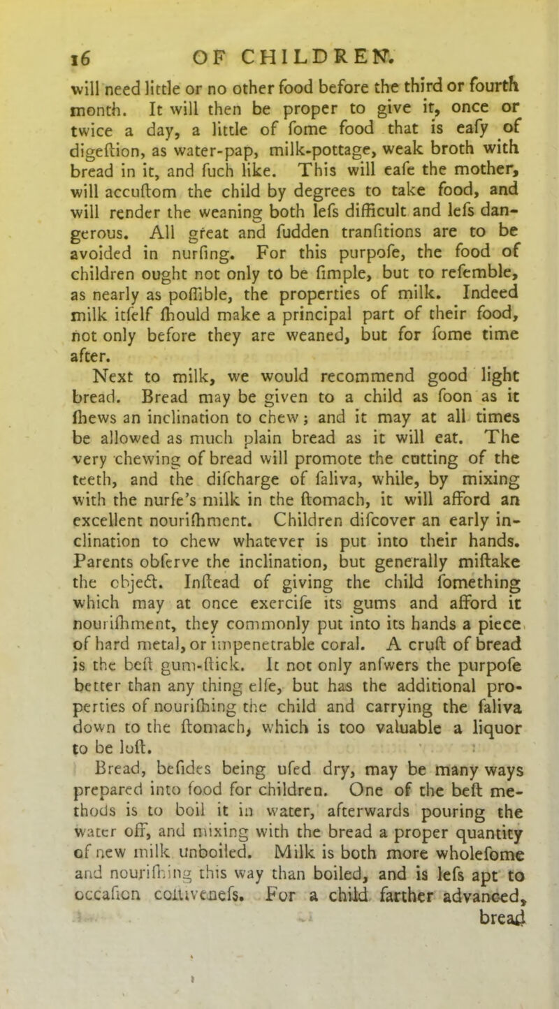 will need little or no other food before the third or fourth month. It will then be proper to give it, once or twice a day, a little of fome food that is eafy of digeftion, as water-pap, milk-pottage, weak broth with bread in it, and fuch like. This will eafe the mother, will accuftom the child by degrees to take food, and will render the weaning both lefs difficult and lels dan- gerous. All great and fudden tranfitions are to be avoided in nurfing. For this purpofe, the food of children ought not only to be fimple, but to refemble, as nearly as poffible, the properties of milk. Indeed milk itfelf ffiould make a principal part of their food, not only before they are weaned, but for fome time after. Next to milk, we would recommend good light bread. Bread may be given to a child as foon as it ffiews an inclination to chew; and it may at all times be allowed as much plain bread as it will eat. The very chewing of bread will promote the catting of the teeth, and the difcharge of faliva, while, by mixing with the nurfe’s milk in the ftomach, it will afford an excellent nourifhment. Children difcover an early in- clination to chew whatever is put into their hands. Parents obfcrve the inclination, but generally miftake the chje<ft. Inftead of giving the child fomething which may at once excrcife its gums and afford it nourifhment, they commonly put into its hands a piece of hard metal, or impenetrable coral. A cruft of bread is the beft gum-ftick. It not only anfwers the purpofe better than any thing elfe, but has the additional pro- perties of nouriffiing the child and carrying the faliva down to the ftomach, which is too valuable a liquor to be loft. : Bread, befides being ufed dry, may be many ways prepared into food for children. One of the beft me- thods is to boil it in water, afterwards pouring the water off, and mixing with the bread a proper quantity of new milk unboiled. Milk is both more wholefome and nouriffiing this way than boiled, and is lefs apt to occaficn coiuveuefs. For a child farther advanced, bread >