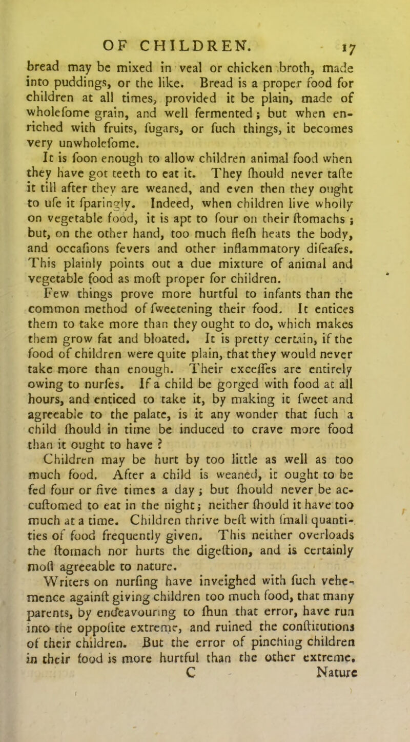 bread may be mixed in veal or chicken broth, made into puddings, or the like. Bread is a proper food for children at all times, provided it be plain, made of wholefome grain, and well fermented j but when en- riched with fruits, fugars, or fuch things, it becomes very unwholeibme. It is foon enough to allow children animal food when they have got teeth to cat it. They fhould never tafle it till after they are weaned, and even then they ought to ufe it fparingly. Indeed, when children live whoily on vegetable food, it is apt to four on their ftomachs j but, on the other hand, too much flefh heats the body, and occafions fevers and other inflammatory difeafes. This plainly points out a due mixture of animal and vegetable food as mod; proper for children. Few things prove more hurtful to infants than the common method of fweetening their food. It entices them to take more than they ought to do, which makes them grow fat and bloated. It is pretty certain, if the food of children were quite plain, that they would never take more than enough. Their exceffes arc entirely owing to nurfes. If a child be gorged with food at all hours, and enticed to take it, by making it fweet and agreeable to the palate, is it any wonder that fuch a child fhould in time be induced to crave more food than it ought to have ? Children may be hurt by too little as well as too much food. After a child is weaned, it ought to be fed four or five times a day j but fhould never be ac- cuftomed to eat in the night j neither fhould it have too much at a time. Children thrive befi: with fmali quanti- ties of food frequently given. This neither overloads the ftomach nor hurts the digcftion, and is certainly mofl agreeable to nature. Writers on nurfing have inveighed with fuch vehe- mence againft giving children too much food, that many parents, by endeavouring to fhun that error, have run into the oppolite extreme, and ruined the conftitutionj of their children. But the error of pinching children in their food is more hurtful than the other extreme. C - Nature