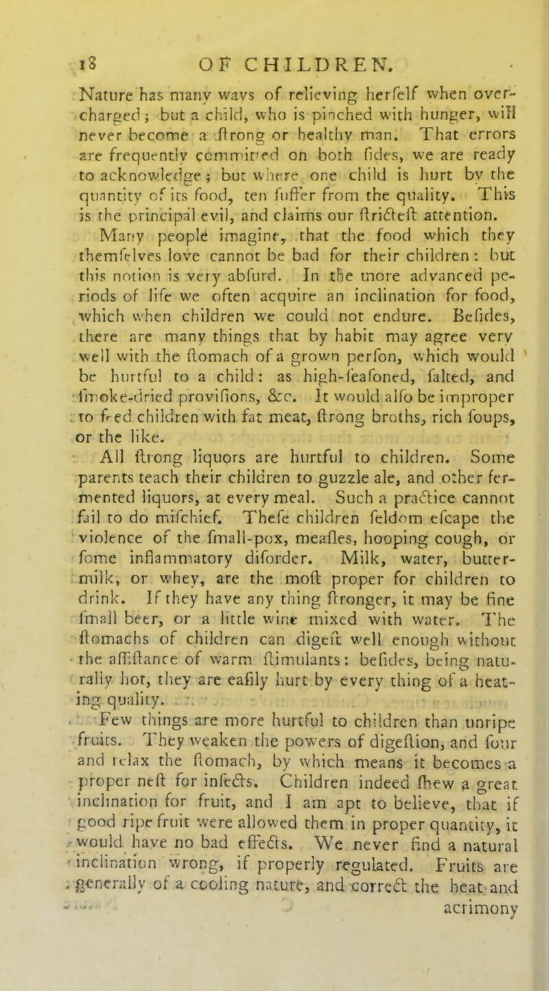 Nature has many wavs of relieving herfelf when over- charged ; but a child, who is pinched with hunger, will never become a ftrong or healthv man. That errors are frequently ccmmired on both (ides, we are ready to acknowledge ; but where one child is hurt bv the quantity of its food, ten fuller from the quality. This is the principal evil, and claims our ftridfefi: attention. Many people imagine, that the food which they themfelves love cannot be bad for their children : but this notion is very abfurd. In the more advanced pe- riods of life we often acquire an inclination for food, which when children vve could not endure. Befides, there are many things that by habit may agree very well with the (lomach of a grown perfon, which would be hurtful to a child: as high-leafoned, faked, and fmoke-dried provifions, &:c. It would alfo be improper to fled children with fat meat, ftrong broths, rich foups, or the like. All ftrong liquors are hurtful to children. Some parents teach their children to guzzle ale, and other fer- mented liquors, at every meal. Such a pradlice cannot fail to do mifehief. Thefe children feldom efcape the violence of the fmall-pox, mealies, hooping cough, or fome inflammatory diforder. Milk, water, butter- milk, or whey, are the molt proper for children to drink. If they have any thing ftronger, it may be fine f'mall beer, or a little wine mixed with water. The ftomachs of children can digen: well enough without the affiftance of warm ftirnulants: befides, being natu- rally hot, they are eafily hurt by every thing of a heat- ing quality. Few things are more hurtful to children than unripe fruits. They weaken the powers of digeftion, and four and relax the fiomach, by which means it becomes a proper neft for infedts. Children indeed fhew a great inclination for fruit, and I am apt to believe, that if good ripe fruit were allowed them in proper quantity, it would have no bad effetts. We never* find a natural inclination wrong, if properly regulated. Fruits are . generally of a cooling nature, and corrcdl the heat and acrimony