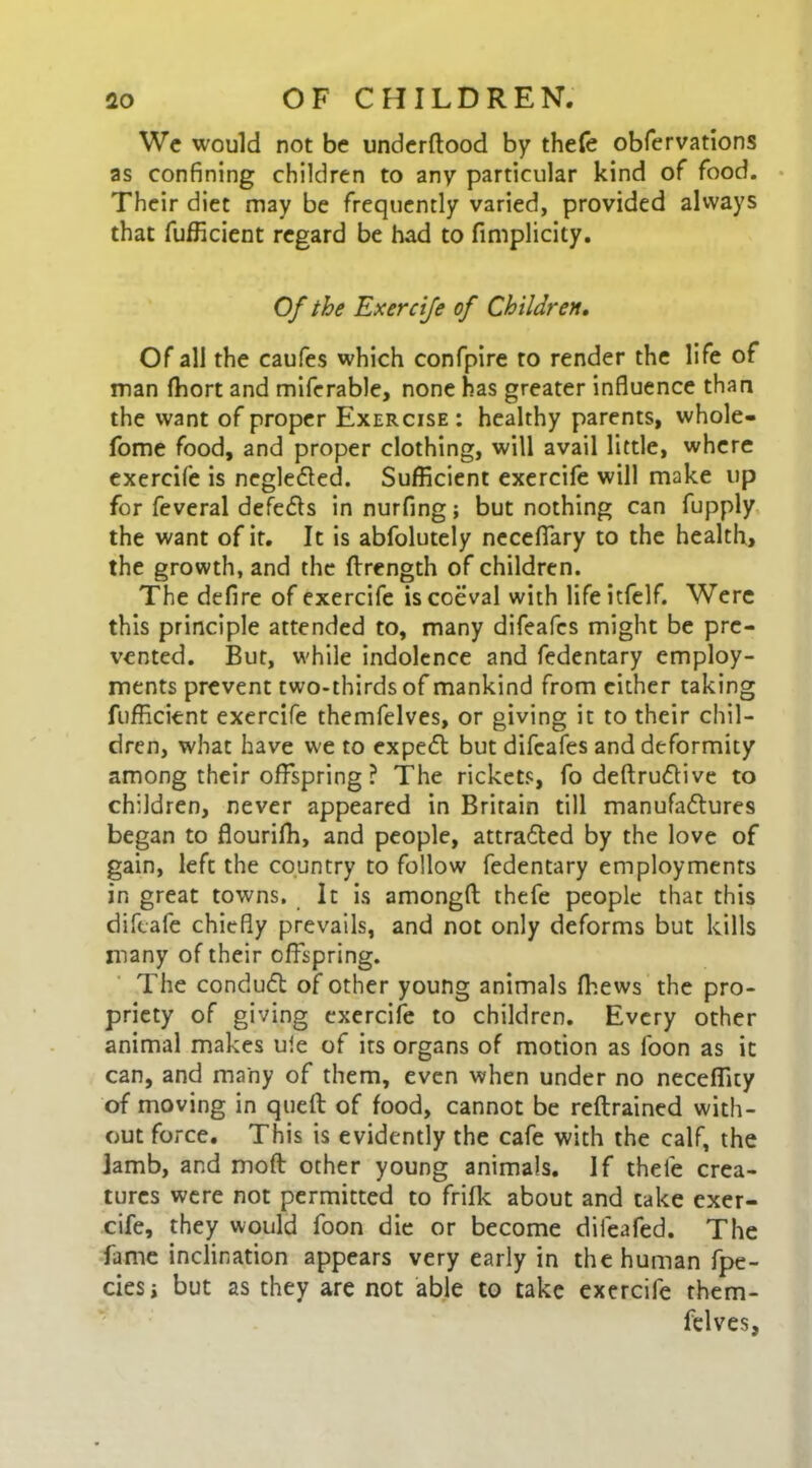 We would not be underftood by thefe obfervations as confining children to any particular kind of food. Their diet may be frequently varied, provided always that fufficient regard be had to fimplicity. Of the Exercife of Children. Of all the caufes which confpire to render the life of man fhort and miferable, none has greater influence than the want of proper Exercise: healthy parents, whole- fome food, and proper clothing, will avail little, where exercife is negledled. Sufficient exercife will make up for feveral defers in nurfing; but nothing can fupply the want of it. It is abfolutely neceffary to the health, the growth, and the ffrength of children. The defire of exercife is coeval with lifeitfelf. Were this principle attended to, many difeafcs might be pre- vented. But, while indolence and fedentary employ- ments prevent two-thirds of mankind from either taking fufficient exercife themfelves, or giving it to their chil- dren, what have we to expert but difcafes and deformity among their offspring ? The rickets, fo deftrudlive to children, never appeared in Britain till manufattures began to flourifh, and people, attrafled by the love of gain, left the country to follow fedentary employments in great towns. It is amongfi: thefe people that this diftafe chiefly prevails, and not only deforms but kills many of their offspring. The conduct of other young animals (hews the pro- priety of giving exercife to children. Every other animal makes ule of its organs of motion as foon as it can, and many of them, even when under no neceffity of moving in quell of food, cannot be reftrained with- out force. This is evidently the cafe with the calf, the jamb, and moft other young animals. If thefe crea- tures were not permitted to frifk about and take exer- cife, they would foon die or become dileafed. The fame inclination appears very early in the human fpe- ciesi but as they are not able to take exercife them- felves,