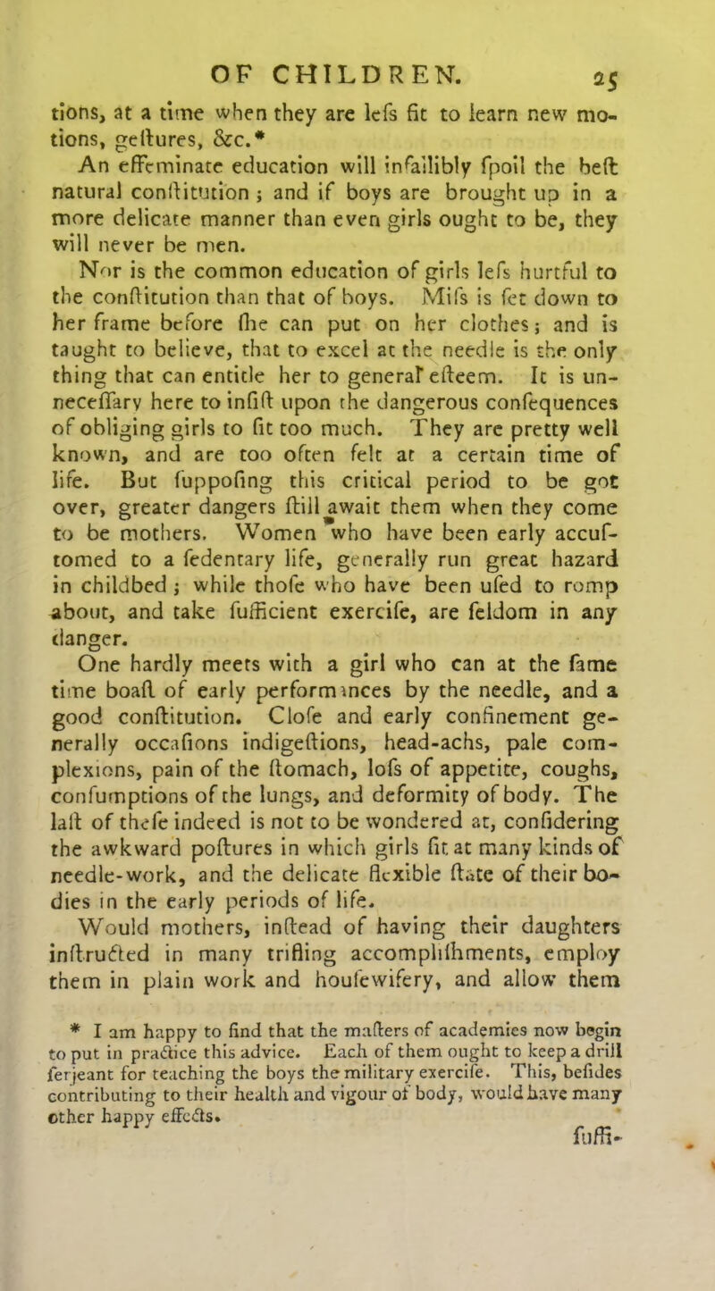 tions, at a time when they are lefs fit to learn new mo- tions, geltures, &c.# An effeminate education will infallibly fpoil the bed natural constitution ; and if boys are brought up in a more delicate manner than even girls ought to be, they will never be men. Nor is the common education of girls lefs hurtful to the constitution than that of boys. Mils is fet down to her frame before She can put on her clothes; and is taught to believe, that to excel at the needle is the only thing that can entitle her to general efteem. It is un- necefiary here to infiSt upon the dangerous confequences of obliging girls to fit too much. They are pretty well known, and are too often felt at a certain time of life. But fuppofing this critical period to be got over, greater dangers Still await them when they come to be mothers. Women who have been early accuf- tomed to a fedentary life, generally run great hazard in childbed ; while thofe who have been ufed to romp about, and take fufficient exercife, are feldom in any clanger. One hardly meets with a girl who can at the fame time boafl. of early performmces by the needle, and a good constitution. Clofe and early confinement ge- nerally occafions indigeftions, head-achs, pale com- plexions, pain of the ftomach, lofs of appetite, coughs, confumptions of the lungs, and deformity of body. The lalt of thefe indeed is not to be wondered at, confidering the awkward poftures in which girls fir. at many kinds of needle-work, and the delicate flexible State of their bo- dies in the early periods of life. Would mothers, inftead of having their daughters inftrufted in many trifling accomplilhments, employ them in plain work and houfewifery, and allow’ them * I am happy to find that the matters of academies now begin to put in pradice this advice. Each of them ought to keep a drill ierjeant for teaching the boys the military exercife. This, befides contributing to their health and vigour of body, would have many ether happy efieds. fuffi-