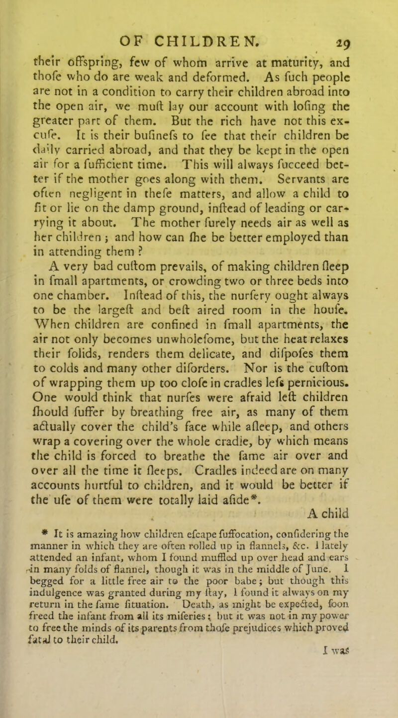 1 their offspring, few of whom arrive at maturity, and thofe who do are weak and deformed. As fuch people are not in a condition to carry their children abroad into the open air, we mud lay our account with lofing the greater part of them. But the rich have not this ex- cufe. It is their bufinefs to fee that their children be daily carried abroad, and that they be kept in the open air for a fufficient time. This will always fucceed bet- ter if the mother goes along with them. Servants are often negligent in thefe matters, and allow a child to fit or lie on the damp ground, inftead of leading or car* rying it about. The mother furely needs air as well as her children ; and how can fhe be better employed than in attending them ? A very bad cultom prevails, of making children fleep in fmall apartments, or crowding two or three beds into one chamber. Inftead of this, the nurferv ought always to be the largeft and belt aired room in the houle. When children are confined in fmall apartments, the air not only becomes unwholefome, but the heat relaxes their folids, renders them delicate, and difpofes them to colds and many other diforders. Nor is the cuftom of wrapping them up too clofe in cradles left pernicious. One would think that nurfes were afraid left; children fhould fuffer by breathing free air, as many of them actually cover the child’s face while afleep, and others wrap a covering over the whole cradle, by which means the child is forced to breathe the fame air over and over all the time it fleeps. Cradles indeed are on many accounts hurtful to children, and it would be better if the ufe of them were totally laid afide*. A child * It is amazing how children efcape fuffocation, confidering the manner in which they are often rolled up in flannels, &c. i lately attended an infant, whom I found muffled up over head and ears -in many folds of flannel, though it was in the middle of June. I begged for a little free air to the poor babe; but though this indulgence was granted during my flay, 1 found it always on my return in the fame fituation. Death, as might be expedted, foon freed the infant from all its miferies; but it was not in my pow er to free the minds of its parents from thofe prejudices which proved fatal to their child. I was