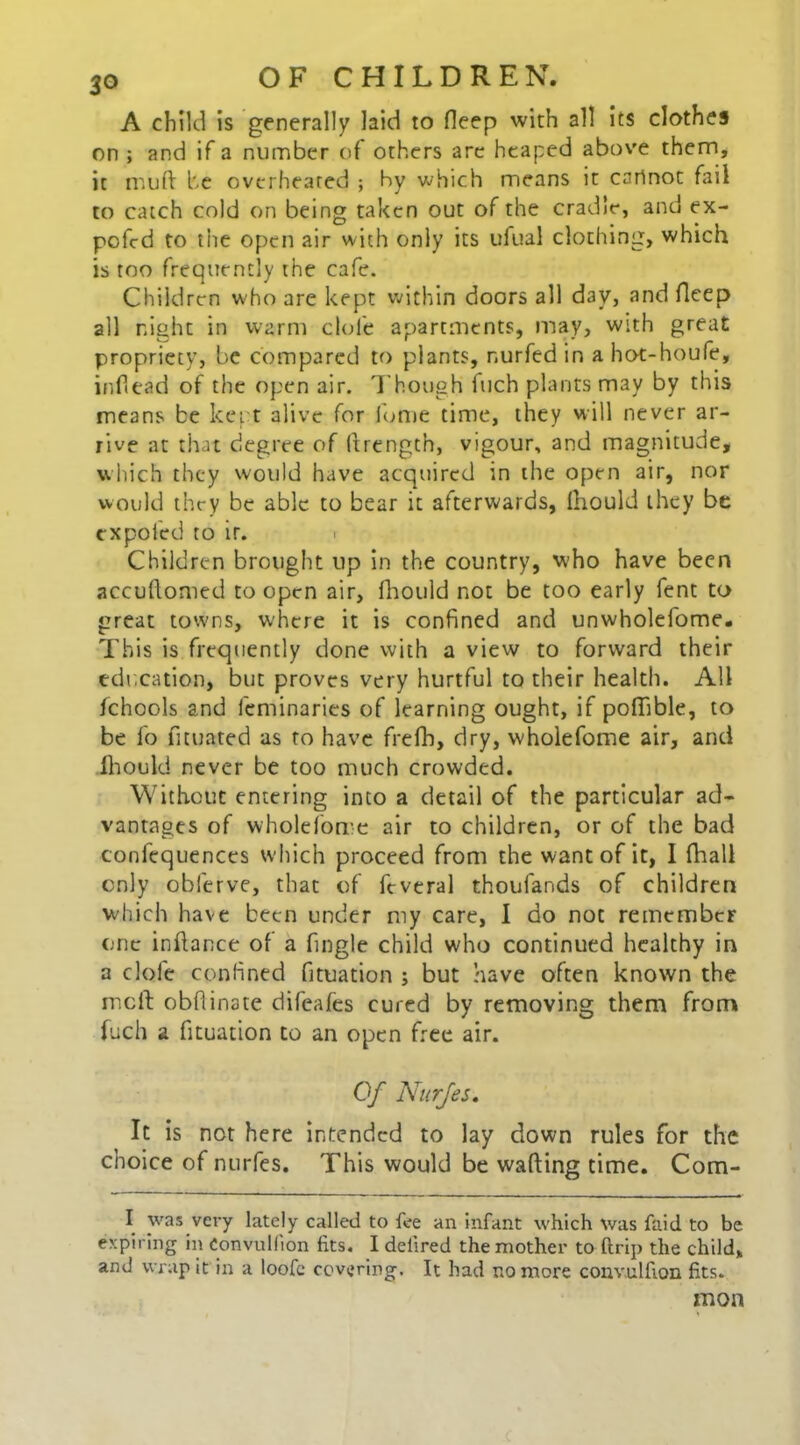 A child is generally laid to fleep with all its clothes on ; and if a number of others are heaped above them, it mu ft be overheated ; by which means it cannot fail to catch cold on being taken out of the cradle, and ex- pofcd to the open air with only its ufual clothing, which is too frequently the cafe. Children who are kept within doors all day, and fleep all night in warm dole apartments, may, with great propriety, be compared to plants, nurfed in a hot-houfe, inflead of the open air. Though fuch plants may by this means be kept alive for fume time, they will never ar- rive at that degree of (trength, vigour, and magnitude, which they would have acquired in the open air, nor would they be able to bear it afterwards, Ihould they be txpofed to ir. Children brought up in the country, vvho have been accuftomed to open air, fhould not be too early fent to great towns, where it is confined and unwholefome. This is frequently done with a view to forward their education, but proves very hurtful to their health. All fchools and feminaries of learning ought, if poftible, to be lb fituated as to have frefh, dry, wholefome air, and Ihould never be too much crowded. Without entering into a detail of the particular ad- vantages of wholefome air to children, or of the bad confequences which proceed from the want of it, I fhall only obferve, that of ftveral thoufands of children which have been under my care, I do not remember one inftance of a fingle child who continued healthy in a dole confined fituation ; but have often known the melt obftinate difeafes cured by removing them from fuch a fituation to an open free air. Of Nurjes. It is not here intended to lay down rules for the choice of nurfes. This would be wafting time. Com- I was very lately called to fee an Infant which was faid to be expiring in Convulfion fits. I defired the mother to ftrip the child, and wrap it in a loofc covering. It had no more convulfion fits. mon