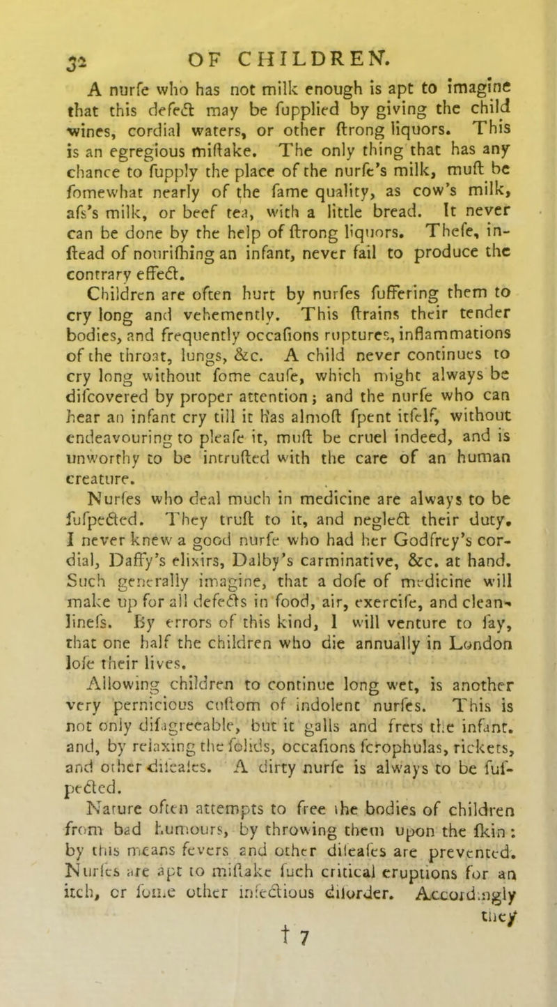 3a A nurfe who has not milk enough is apt to imagine that this defe<ft may be (applied by giving the child wines, cordial waters, or other ftrong liquors. This is an egregious miflake. The only thing that has any chance to fupply the place of the nurfe’s milk, mud be fomewhat nearly of the fame quality, as cow’s milk, afs’s milk, or beef tea, with a little bread. It never can be done by the help of ftrong liquors. Thefe, in- ftcad of nourifhing an infant, never fail to produce the contrary effe<5t. Children are often hurt by nurfes differing them to cry long and vehemently. This drains their tender bodies, and frequently occafions ruptures, inflammations of the throat, lungs, &c. A child never continues to cry long without fome caufe, which might always be diicovered by proper attention; and the nurfe who can hear an infant cry till it Has almoft fpent itfelf, without endeavouring to pleafe it, miift be cruel indeed, and is unworthy to be intruded with the care of an human creature. Nurfes who deal much in medicine are always to be fufpe&ed. They truft to it, and neglctft their duty. I never knew' a good nurfe who had her Godfrey’s cor- dial, Daffy’s elixirs, Dalby’s carminative, &c. at hand. Such generally imagine, that a dofe of medicine will make up for all defers in food, air, exercife, and clean- linefs. By errors of this kind, 1 will venture to fay, that one half the children who die annually in London lole their lives. Allowing children to continue long wet, is another very pernicious coftom of indolenc nurfes. This is not only difigreeable, but it galls and frets the infant, and, by relaxing the fchds, occafions fcrophulas, rickets, and other dileaics. A dirty nurfe is always to be fuf- pe&ed. Nature often attempts to free the bodies of children from bad humours, by throwing them upon the fkin : by this means fevers and other diieafcs are prevented. Nurfes are apt to miftakc fuch critical eruptions for an itch, cr fome other infectious dilorder. Accordingly they 17