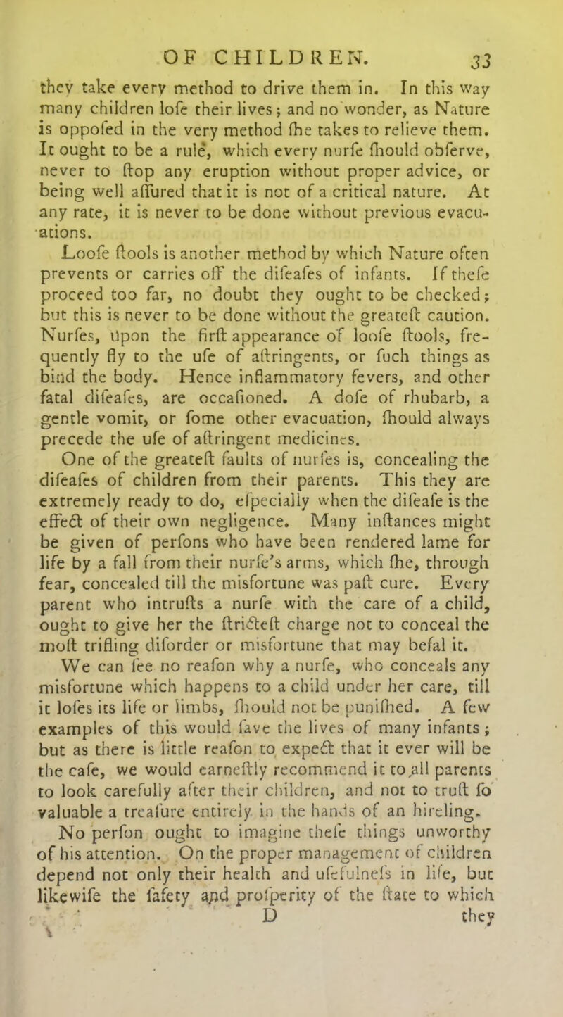 they take every method to drive them in. In this way many children lofe their lives; and no wonder, as Nature is oppofed in the very method fhe takes to relieve them. It ought to be a rule, which every nurfe fhould obferve, never to flop any eruption without proper advice, or being well allured that it is not of a critical nature. At any rate, it is never to be done without previous evacu- ations. Loofe flools is another method by which Nature often prevents or carries off the difeafes of infants. If thefe proceed too far, no doubt they ought to be checked; but this is never to be done without the greatefl caution. Nurfes, Upon the firft appearance of loofe flools, fre- quently fly to the ufe of altringents, or fuch things as bind the body. Hence inflammatory fevers, and other fatal difeafes, are occafioned. A dofe of rhubarb, a gentle vomit, or fome other evacuation, fhould always precede the ufe of aftrir.gent medicines. One of the greatefl: faults of nurfes is, concealing the difeafes of children from their parents. This they are extremely ready to do, efpecialiy when the difeale is the effect of their own negligence. Many inftances might be given of perfons who have been rendered lame for life by a fall from their nurfe’s arms, which fhe, through fear, concealed till the misfortune was pail cure. Every parent who intrufts a nurfe with the care of a child, ought to give her the flridefl charge not to conceal the moft trifling diforder or misfortune that may befal it. We can fee no reafon why a nurfe, who conceals any misfortune which happens to a child under her care, till it lofes its life or limbs, fhould not be punifhed. A few examples of this would lave the lives of many infants ; but as there is little reafon to exped that it ever will be the cafe, we would earneftiy recommend it to all parents to look carefully after their children, and not to trull fo valuable a treafure entirely in the hands of an hireling. No perfon ought to imagine thefe things unworthy of his attention. On the proper management of children depend not only their health and ufcfulnefs in life, but likewife the lafety a/)d profperity of the (lace to which D they