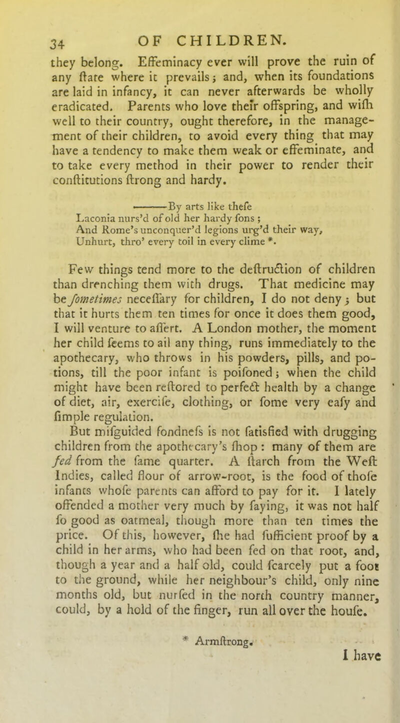 they belong. Effeminacy ever will prove the ruin of any flare where it prevails and, when its foundations are laid in infancy, it can never afterwards be wholly eradicated. Parents who love their offspring, and wifli well to their country, ought therefore, in the manage- ment of their children, to avoid every thing that may have a tendency to make them weak or effeminate, and to take every method in their power to render their conftitutions ftrong and hardy. • By arts like thefe Laconia nurs’d of old her hardy fons ; /\nd Rome’s unconquer’d legions urg’d their way. Unhurt, thro’ every toil in every clime *. Few things tend more to the deftru<5tion of children than drenching them with drugs. That medicine may beJometimes neceffary for children, I do not deny; but that it hurts them ten times for once it does them good, I will venture to affert. A London mother, the moment her child feems to ail any thing, runs immediately to the apothecary, who throws in his powders, pills, and po- tions, till the poor infant is poifoned; when the child might have been reflored to perfedt health by a change of diet, air, exercile, clothing, or fome very eafy and fimple regulation. But mifguided fondnefs is not fatisfied with drugging children from the apothecary’s fhop : many of them are fed from the fame quarter. A lfarch from the Weft Indies, called flour of arrow-root, is the food of thofe infants whofe parents can afford to pay for it. I lately offended a mother very much by faying, it was not half fo good as oatmeal, though more than ten times the price. Of this, however, fhe had fufficient proof by a child in her arms, who had been fed on that root, and, though a year and a half old, could fcarcely put a foot to the ground, while her neighbour’s child, only nine months old, but nurfed in the north country manner, could, by a hold of the finger, run all over the houfe. I have * Armflrong.