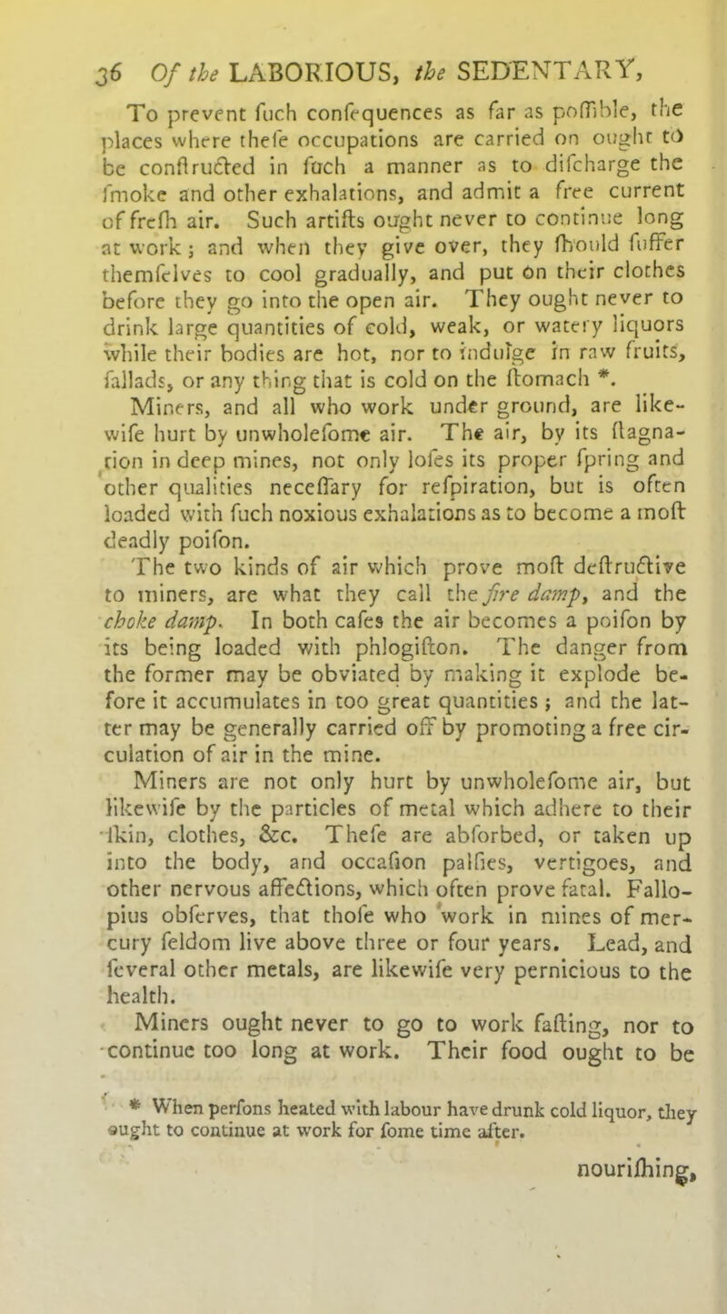 To prevent fuch confequences as far as pofilble, the places where thefe occupations are carried on ought tc> be conflrudled in fuch a manner as to diicharge the fmoke and other exhalations, and admit a free current of frcfh air. Such artifls ought never to continue long at work j and when they give over, they fhould fuffer themfelves to cool gradually, and put On their clothes before they go into the open air. They ought never to drink large quantities of cold, weak, or watery liquors while their bodies are hot, nor to indulge in raw fruits, fallads, or any thing that is cold on the ftomach *. Miners, and all who work under ground, are like- wife hurt by unwholefome air. The air, by its ftagna- rion in deep mines, not only loles its proper fpring and other qualities neceflary for refpiration, but is often loaded with fuch noxious exhalations as to become a mod deadly poifon. The two kinds of air which prove mod dedruftive to miners, are what they call the fire damp, and the choke damp. In both cafes the air becomes a poifon by its being loaded with phlogidon. The danger from the former may be obviated by making it explode be- fore it accumulates in too great quantities ; and the lat- ter may be generally carried off by promoting a free cir- culation of air in the mine. Miners are not only hurt by unwholefome air, but likewife by the particles of metal which adhere to their lkin, clothes, &c. Thefe are abforbed, or taken up into the body, and occafion palfies, vertigoes, and other nervous affe&ions, which often prove fatal. Fallo- pius obferves, that thole who work in mines of mer- cury feidom live above three or four years. Lead, and feveral other metals, are likewife very pernicious to the health. Miners ought never to go to work fading, nor to continue too long at work. Their food ought to be * hen perfons heated with labour have drunk cold liquor, they ought to continue at work for fome time after. nourilhing.