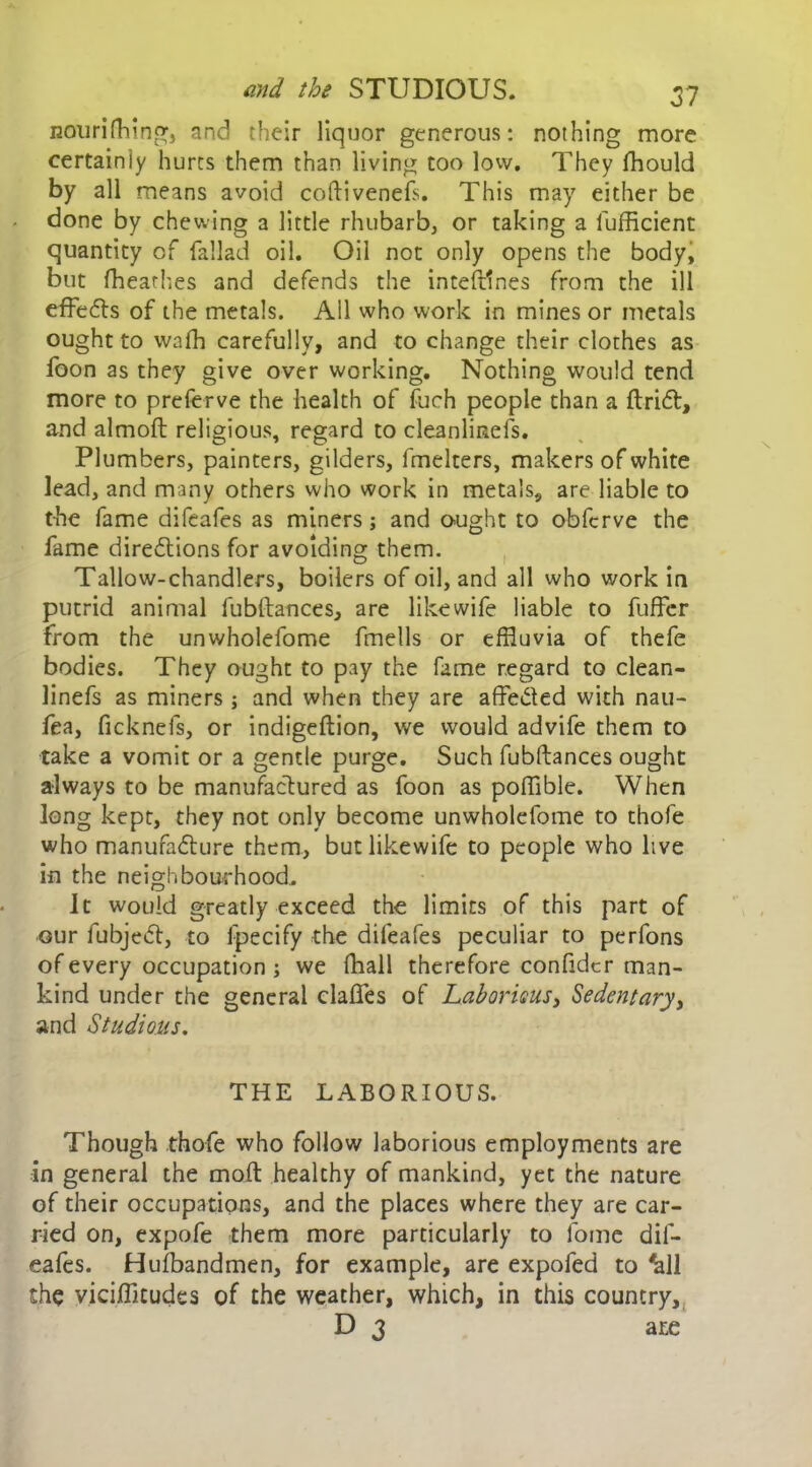 nourifhing, and their liquor generous: nothing more certainly hurts them than living too low. They fflould by all means avoid coftivenefs. This may either be done by chewing a little rhubarb, or taking a fufficient quantity of fallad oil. Oil not only opens the body, but fheathes and defends the inteftlnes from the ill effeCts of the metals. All who work in mines or metals ought to wafh carefully, and to change their clothes as foon as they give over working. Nothing would tend more to preferve the health of fuch people than a ftriCt, and almoft religious, regard to cleanlinefs. Plumbers, painters, gilders, lfnelters, makers of white lead, and many others who work in metals, are liable to the fame difeafes as miners ; and ought to obfcrve the fame directions for avoiding them. Tallow-chandlers, boilers of oil, and all who work in putrid animal fubftances, are like wife liable to fuffer from the unwholefome fmells or effluvia of thefe bodies. They ought to pay the fame regard to clean- linefs as miners; and when they are affeCted with nau- fea, ficknefs, or indigeftion, we would advife them to take a vomit or a gentle purge. Such fubftances ought always to be manufactured as foon as poffible. When long kept, they not only become unwholefome to thofe who manufacture them, butlikewife to people who live in the neighbourhood. It would greatly exceed the limits of this part of our fubjeCt, to fpecify the difeafes peculiar to perfons of every occupation ; we fhall therefore confidcr man- kind under the general claffes of LaboridUSy Sedentaryy and Studious. THE LABORIOUS. Though thofe who follow laborious employments are in general the mod healthy of mankind, yet the nature of their occupations, and the places where they are car- ried on, expofe them more particularly to fome dif- eafes. Hulbandmen, for example, are expofed to 'all the vicifficudes of the weather, which, in this country, D 3 ate