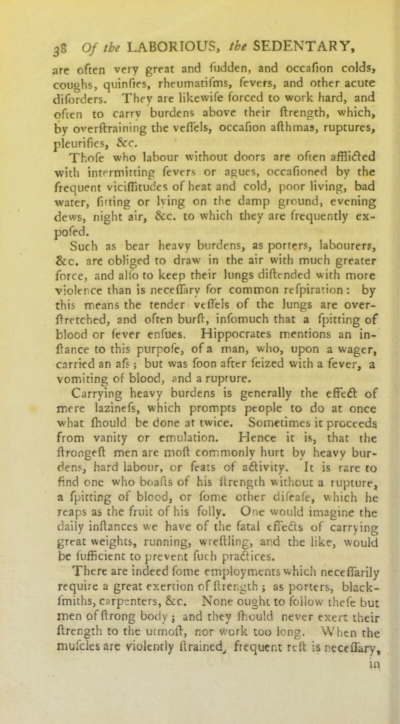 are often very great and fudden, and occafion colds, coughs, quinfies, rheumatifms, fevers, and other acute diforders. They are likevvife forced to work hard, and often to carry burdens above their firength, which, by overftraining the vefiels, occafion afthmas, ruptures, pleurifies, &c. Thofe who labour without doors are often affiidled with intermitting fevers or agues, occafioned by the frequent viciflitudes of heat and cold, poor living, bad water, fitting or lying on the damp ground, evening dews, night air, &c. to which they are frequently ex- as bear heavy burdens, as porters, labourers, &c. are obliged to draw in the air with much greater force, and alfo to keep their lungs diftcnded with more violence than is necefifarv for common refpiration: by this means the tender vefiels of the lungs are over- firetched, and often burfi, infomuch that a fpitting of blood or fever enfues. Hippocrates mentions an in- fiance to this purpofe, of a man, who, upon a wager, carried an afs; but was foon after feized with a fever, a vomiting of blood, and a rupture. Carrying heavy burdens is generally the effedl of mere lazinefs, which prompts people to do at once what Ihould be done at twice. Sometimes it proceeds from vanity or emulation. Hence it is, that the ftrongeft men are moft commonly hurt by heavy bur- dens, hard labour, or feats of a&ivity. It is rare to find one who bo alls of his firength without a rupture, a fpitting of blood, or fome other difeafe, which he reaps as the fruit of his folly. One would imagine the daily infiances we have of the fatal effe&s of carrying great weights, running, wreftling, and the like, would be fufficient to prevent fuch practices. There are indeed fome employments which necefiarily require a great exertion of firength ; as porters, black- fmiths, carpenters, &c. None ought to follow thefe but men of ftrong body j and they fhould never exert their firength to the utmofi, nor work too long. When the mufclesare violently drained, frequent reft is neceffary,