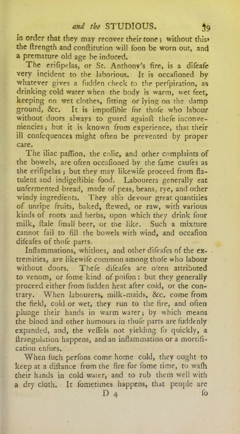 in order that they may recover their tone; without this* the ftrength and conftitution will foon be worn out, and a premature old age be induced. The erifiprlas, or St. Anthony’s fire, is a difeafe very incident to the laborious. It is occafioned by whatever gives a hidden check to the perforation, as drinking cold water when the body is warm, wet feet, keeping on wet clothes, fitting or lying on the damp ground, &c. It is impoffible for thofe who labour without doors always to guard againft thefe inconve- niences; but it is known from experience, thac their ill confequences might often be prevented by proper care. The iliac paffion, the colic, and other complaints of the bowels, are often occafioned by the fame caufes as the erifipelas; but they may likewife proceed from fla- tulent and indigeftible food. Labourers generally eat unfermented bread, made of peas, beans, rye, and other windy ingredients. They alio devour great quantities of unripe fruits, baked, (tewed, or raw, with various kinds of roots and herbs, upon which they drink four milk, (tale fmall beer, or the like. Such a mixture cannot fail to fill the bov/els with wind, and occafion difeafes of thofe parrs. Inflammations, whitloes, and other difeafes of the ex- tremities, are likewife common among thofe who labour without doors. Thefe difeafes are often attributed to venom, or fome kind of poifon: but they generally proceed either from fudden heat after cold, or the con- trary. When labourers, milk-maids, &c, come from the field, cold or wet, they run to the fire, and often plunge their hands in warm water; by which means the blood and other humours in thofe parts are fuddenly expanded, and, the veficls not yielding fo quickly, a ftranguUtion happens, and an inflammation ora mortifi- cation enfues. When fuch perfons come home cold, they ought to keep at a diflance from the fire for fome time, to wafh their hands in cold water, and to rub them well with a dry cloth. It fometimes happens, that people are