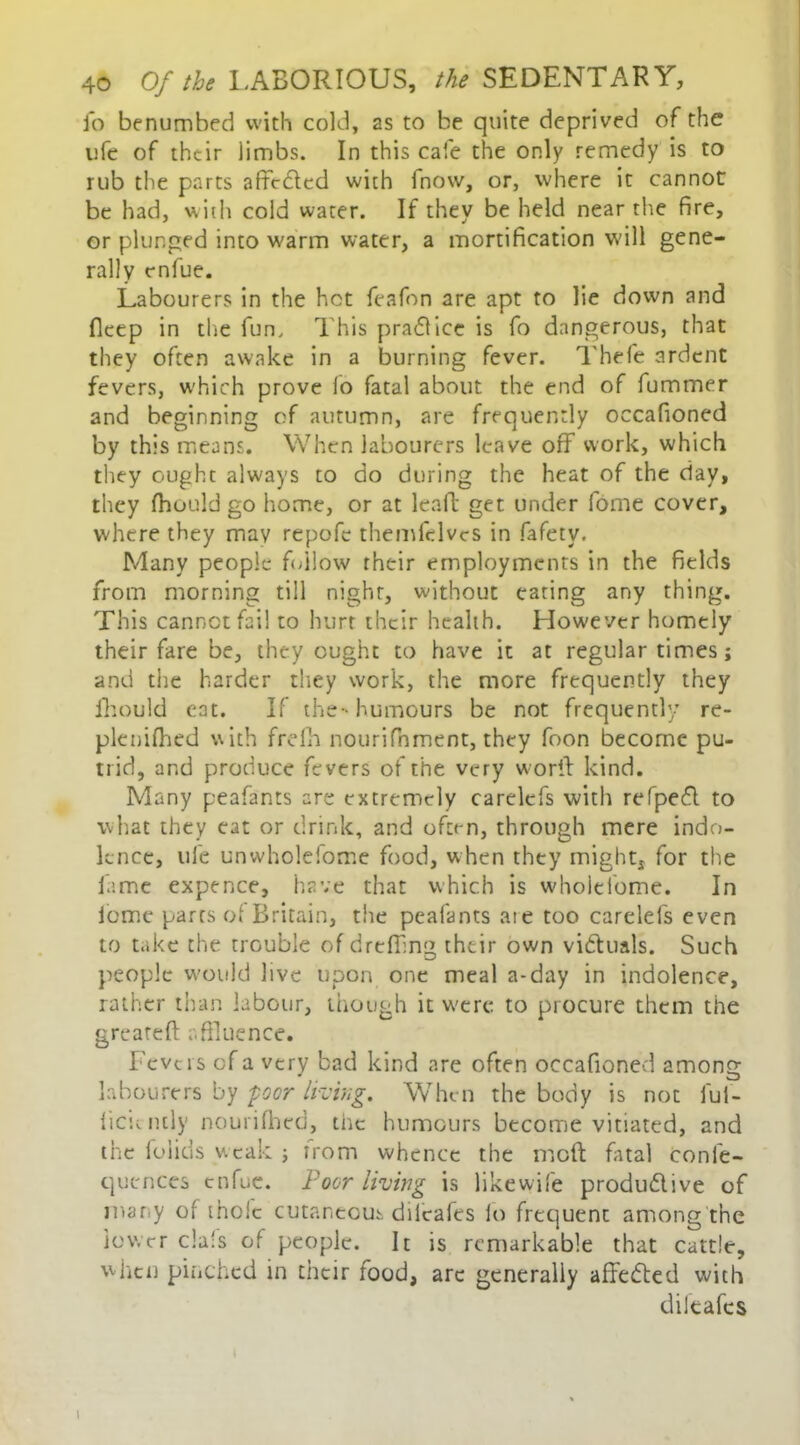 io benumbed with cold, as to be quite deprived of the ufe of their limbs. In this cafe the only remedy is to rub the parts affcdled with fnovv, or, where it cannot be had, with cold water. If they be held near the fire, or plunged into warm water, a mortification will gene- rally enfue. Labourers in the hot feafon are apt to lie down and fleep in the fun. This practice is fo dangerous, that they often awake in a burning fever. Thefe ardent fevers, which prove fo fatal about the end of fummer and beginning of autumn, are frequently occafioned by this means. When labourers leave off work, which they ought always to do during the heat of the day, they fhould go home, or at leaft get under fome cover, where they may repofe themfelvcs in fafety. Many people follow their employments in the fields from morning till night, without eating any thing. This cannot fail to hurt their health. Llowever homely their fare be, they ought to have it at regular times; and the harder they work, the more frequently they fhould eat. If the- humours be not frequently re- plenifhed with frefh nourifhment, they foon become pu- trid, and produce fevers of the very worff kind. Many peafants are extremely carelcfs with refpedf to what they eat or drink, and often, through mere indo- lence, ufe unwholeiome food, when they mights for the lame expence, have that which is whoitiome. In fome parts of Britain, the peafants aie too carelefs even to take the trouble of dreffmg their own vidtuals. Such people would live upon one meal a-day in indolence, rather than labour, though it were to procure them the gre'ateft affluence. Fevers of a very bad kind are often occafioned among labourers by -poor living. Whe n the body is not ful- iicii-iuly nourifhed, the humours become vitiated, and the foiids weak ; from whence the mofl final confe- qucnces enfue. Poor living is likewife produdlive of many of thole cutaneous dilcafes lo frequent among the lower da's of people. It is remarkable that cattle, when pinched in tneir food, arc generally affedted with diltafes